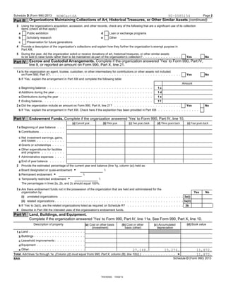 Schedule D (Form 990) 2013 Page 2
Organizations Maintaining Collections of Art, Historical Treasures, or Other Similar Assets (continued)Part III
3 Using the organization’s acquisition, accession, and other records, check any of the following that are a significant use of its collection
items (check all that apply):
Public exhibition Loan or exchange programsa d
Scholarly research Otherb e
Preservation for future generationsc
4 Provide a description of the organization’s collections and explain how they further the organization’s exempt purpose in
Part XIII.
5 During the year, did the organization solicit or receive donations of art, historical treasures, or other similar assets
Yes Noto be sold to raise funds rather than to be maintained as part of the organization’s collection?
Escrow and Custodial Arrangements. Complete if the organization answered ’Yes’ to Form 990, Part IV,Part IV
line 9, or reported an amount on Form 990, Part X, line 21.
1 a Is the organization an agent, trustee, custodian, or other intermediary for contributions or other assets not included
Yes Noon Form 990, Part X?
If ’Yes,’ explain the arrangement in Part XIII and complete the following table:b
Amount
Beginning balancec 1 c
Additions during the year 1 dd
Distributions during the yeare 1 e
Ending balancef 1 f
Did the organization include an amount on Form 990, Part X, line 21?2 a Yes No
If ’Yes,’ explain the arrangement in Part XIII. Check here if the explantion has been provided in Part XIIIb
Part V Endowment Funds. Complete if the organization answered ’Yes’ to Form 990, Part IV, line 10.
(a) Current year (b) Prior year (c) Two years back (d) Three years back (e) Four years back
Beginning of year balance1 a
Contributionsb
c Net investment earnings, gains,
and losses
Grants or scholarshipsd
e Other expenditures for facilities
and programs
Administrative expensesf
End of year balanceg
Provide the estimated percentage of the current year end balance (line 1g, column (a)) held as:2
%Board designated or quasi-endowment Ga
%Permanent endowment Gb
%Temporarily restricted endowment Gc
The percentages in lines 2a, 2b, and 2c should equal 100%.
3 a Are there endowment funds not in the possession of the organization that are held and administered for the
Yes Noorganization by:
unrelated organizations 3a(i)(i)
related organizations(ii) 3a(ii)
If ’Yes’ to 3a(ii), are the related organizations listed as required on Schedule R?b 3b
Describe in Part XIII the intended uses of the organization’s endowment funds.4
Part VI Land, Buildings, and Equipment.
Complete if the organization answered ’Yes’ to Form 990, Part IV, line 11a. See Form 990, Part X, line 10.
Description of property (d) Book value(a) Cost or other basis (b) Cost or other (c) Accumulated
(investment) basis (other) depreciation
Land1 a
Buildingsb
Leasehold improvementsc
Equipmentd
Othere
Total. Add lines 1a through 1e. (Column (d) must equal Form 990, Part X, column (B), line 10(c).)
Schedule D (Form 990) 2013BAA
TEEA3302 10/02/13
NOWCastSA 90-0585154
27,148. 15,276. 11,872.
11,872.
 