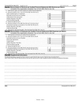 Schedule D (Form 990) 2013 Page 4
Part XI Reconciliation of Revenue per Audited Financial Statements With Revenue per Return.
Complete if the organization answered ’Yes’ to Form 990, Part IV, line 12a.
Total revenue, gains, and other support per audited financial statements1 1
Amounts included on line 1 but not on Form 990, Part VIII, line 12:2
Net unrealized gains on investmentsa 2 a
Donated services and use of facilitiesb 2 b
Recoveries of prior year grantsc 2 c
Other (Describe in Part XIII.)d 2 d
Add lines 2a through 2de 2 e
Subtract line 2e from line 13 3
Amounts included on Form 990, Part VIII, line 12, but not on line 1:4
Investment expenses not included on Form 990, Part VIII, line 7ba 4 a
Other (Describe in Part XIII.)b 4 b
Add lines 4a and 4bc 4 c
55 Total revenue. Add lines 3 and 4c. (This must equal Form 990, Part I, line 12.)
Part XII Reconciliation of Expenses per Audited Financial Statements With Expenses per Return.
Complete if the organization answered ’Yes’ to Form 990, Part IV, line 12a.
Total expenses and losses per audited financial statements1 1
Amounts included on line 1 but not on Form 990, Part IX, line 25:2
Donated services and use of facilitiesa 2 a
Prior year adjustmentsb 2 b
Other lossesc 2 c
Other (Describe in Part XIII.) 2 dd
Add lines 2a through 2de 2 e
Subtract line 2e from line 13 3
Amounts included on Form 990, Part IX, line 25, but not on line 1:4
Investment expenses not included on Form 990, Part VIII, line 7ba 4 a
Other (Describe in Part XIII.)b 4 b
Add lines 4a and 4bc 4 c
5 5Total expenses. Add lines 3 and 4c. (This must equal Form 990, Part I, line 18.)
Supplemental Information.Part XIII
Provide the descriptions required for Part II, lines 3, 5, and 9; Part III, lines 1a and 4; Part IV, lines 1b and 2b; Part V,
line 4; Part X, line 2; Part XI, lines 2d and 4b; and Part XII, lines 2d and 4b. Also complete this part to provide any additional information.
Schedule D (Form 990) 2013BAA
TEEA3304 10/02/13
NOWCastSA 90-0585154
 