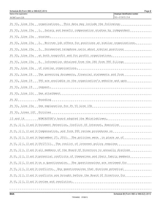 Schedule O (Form 990 or 990-EZ) 2013 Page 2
Name of the organization Employer identification number
BAA Schedule O (Form 990 or 990-EZ) 2013
TEEA4902 07/08/13
NOWCastSA 90-0585154
Pt VI, Line 15a organizations. This data may include the following:
Pt VI, Line 15a 1. Salary and benefit compensation studies by independent
Pt VI, Line 15a sources.
Pt VI, Line 15a 2. Written job offers for positions at similar organizations.
Pt VI, Line 15a 3. Documented telephone calls about similar positions
Pt VI, Line 15a at both nonprofit and for profit organizations.
Pt VI, Line 15a 4. Information obtained from the IRS form 990 filings
Pt VI, Line 15a of similar organizations.
Pt VI, Line 19 The governing documents, financial statements and form
Pt VI, Line 19 990 are available on the organization’s website and upon
Pt VI, Line 19 request.
Pt VI, Line 12c See attachment
Pt XI Rounding
Pt VI, Line 15a See explanation for Pt VI Line 15b
Pt VI, Lines 12C Policies
13 and 14 NOWCASTSA’s board adopted the Whistleblower,
Pt VI, 12 C, 13 and 14 Document Retention, Conflict Of Interest, Executive
Pt VI, 12 C, 13 and 14 Compensation, and form 990 review procedures on
Pt VI, 12 C, 13 and 14 September 27, 2011. The policies were in place as of
Pt VI, 12 C, 13 and 14 09/27/11. The conlict of interest policy requires
Pt VI, 12 C, 13 and 14 all members of the Board Of Directors to annually disclose
Pt VI, 12 C, 13 and 14 potential conflicts of themselves and their family members
Pt VI, 12 C, 13 and 14 on a questionnaire. The questionnaires are reviewed for
Pt VI, 12 C, 13 and 14 conflicts. Any questionnaires that disclose potential
Pt VI, 12 C, 13 and 14 conflicts are brought before the Board Of Directors for
Pt VI, 12 C, 13 and 14 review and resolution.
 