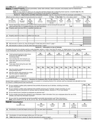 Form 4562 (2013) Page 2
Listed Property (Include automobiles, certain other vehicles, certain computers, and property used for entertainment,Part V
recreation, or amusement.)
Note: For any vehicle for which you are using the standard mileage rate or deducting lease expense, complete only 24a, 24b,
columns (a) through (c) of Section A, all of Section B, and Section C if applicable.
Section A ' Depreciation and Other Information (Caution: See the instructions for limits for passenger automobiles.)
Do you have evidence to support the business/investment use claimed? If ’Yes,’ is the evidence written?24 a Yes No 24b Yes No
(e) (i)(a) (d) (f) (g) (h)(c)(b)
ElectedBasis for depreciationType of property Cost or Recovery Method/ DepreciationBusiness/Date placed
investment section 179other basis period Convention deduction(business/investmentin service(list vehicles first)
use costuse only)percentage
Special depreciation allowance for qualified listed property placed in service during the tax year and25
25used more than 50% in a qualified business use (see instructions)
Property used more than 50% in a qualified business use:26
Property used 50% or less in a qualified business use:27
28 28Add amounts in column (h), lines 25 through 27. Enter here and on line 21, page 1
29 29Add amounts in column (i), line 26. Enter here and on line 7, page 1
Section B ' Information on Use of Vehicles
Complete this section for vehicles used by a sole proprietor, partner, or other ’more than 5% owner,’ or related person. If you provided vehicles
to your employees, first answer the questions in Section C to see if you meet an exception to completing this section for those vehicles.
(a) (b) (c) (d) (e) (f)
Total business/investment miles driven30 Vehicle 1 Vehicle 2 Vehicle 3 Vehicle 4 Vehicle 5 Vehicle 6
during the year (do not include
commuting miles)
31 Total commuting miles driven during the year
Total other personal (noncommuting)32
miles driven
Total miles driven during the year. Add33
lines 30 through 32
Yes No Yes No Yes No Yes No Yes No Yes No
Was the vehicle available for personal use34
during off-duty hours?
Was the vehicle used primarily by a more35
than 5% owner or related person?
Is another vehicle available for36
personal use?
Section C ' Questions for Employers Who Provide Vehicles for Use by Their Employees
Answer these questions to determine if you meet an exception to completing Section B for vehicles used by employees who are not more than
5% owners or related persons (see instructions).
Yes No
Do you maintain a written policy statement that prohibits all personal use of vehicles, including commuting,37
by your employees?
Do you maintain a written policy statement that prohibits personal use of vehicles, except commuting, by your38
employees? See the instructions for vehicles used by corporate officers, directors, or 1% or more owners
Do you treat all use of vehicles by employees as personal use?39
Do you provide more than five vehicles to your employees, obtain information from your employees about the use of the40
vehicles, and retain the information received?
Do you meet the requirements concerning qualified automobile demonstration use? (See instructions.)41
Note: If your answer to 37, 38, 39, 40, or 41 is ’Yes,’ do not complete Section B for the covered vehicles.
Part VI Amortization
(b) (c) (d) (f)(e)(a)
Date amortization Amortizable Code AmortizationAmortizationDescription of costs
begins amount section for this yearperiod or
percentage
Amortization of costs that begins during your 2013 tax year (see instructions):42
43 43Amortization of costs that began before your 2013 tax year
Total. Add amounts in column (f). See the instructions for where to report44 44
FDIZ0812 06/10/13 Form 4562 (2013)
NOWCastSA 90-0585154
 