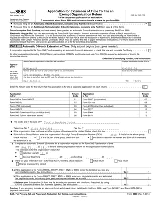 Application for Extension of Time To File anForm 8868 Exempt Organization Return OMB No. 1545-1709(Rev January 2014)
GFile a separate application for each return.
Department of the Treasury
GInformation about Form 8868 and its instructions is at www.irs.gov/form8868.Internal Revenue Service
GIf you are filing for an Automatic 3-Month Extension, complete only Part I and check this box?
If you are filing for an Additional (Not Automatic) 3-Month Extension, complete only Part II (on page 2 of this form).?
Do not complete Part II unless you have already been granted an automatic 3-month extention on a previously filed Form 8868.
Electronic filing (e-file). You can electronically file Form 8868 if you need a 3-month automatic extension of time to file (6 months for a
corporation required to file Form 990-T), or an additional (not automatic) 3-month extension of time. You can electronically file Form 8868 to
request an extension of time to file any of the forms listed in Part I or Part II with the exception of Form 8870, Information Return for Transfers
Associated With Certain Personal Benefit Contracts, which must be sent to the IRS in paper format (see instructions). For more details on the
electronic filing of this form, visit www.irs.gov/efile and click on e-file for Charities & Nonprofits.
Part I Automatic 3-Month Extension of Time. Only submit original (no copies needed).
GA corporation required to file Form 990-T and requesting an automatic 6-month extension ' check this box and complete Part I only
All other corporations (including 1120-C filers), partnerships, REMICs, and trusts must use Form 7004 to request an extension of time to file
income tax returns.
Enter filer’s identifying number, see instructions
Name of exempt organization or other filer, see instructions. Employer identification number (EIN) or
Type or
print
Number, street, and room or suite number. If a P.O. box, see instructions. Social security number (SSN)
File by the
due date for
filing your
City, town or post office, state, and ZIP code. For a foreign address, see instructions.return. See
instructions.
Enter the Return code for the return that this application is for (file a separate application for each return)
Application Return Application Return
Is For Code Is For Code
Form 990 or Form 990-EZ 01 Form 990-T (corporation) 07
Form 990-BL 02 Form 1041-A 08
Form 4720 (individual) 03 Form 4720 (other than individual) 09
Form 990-PF 04 Form 5227 10
Form 990-T (section 401(a) or 408(a) trust) 05 Form 6069 11
Form 990-T (trust other than above) 06 Form 8870 12
The books are in the care of G?
Telephone No. G Fax No. G
GIf the organization does not have an office or place of business in the United States, check this box?
If this is for a Group Return, enter the organization’s four digit Group Exemption Number (GEN) . If this is for the whole group,?
G Gcheck this box . If it is for part of the group, check this box and attach a list with the names and EINs of all members
the extension is for.
I request an automatic 3-month (6 months for a corporation required to file Form 990-T) extension of time1
until , 20 , to file the exempt organization return for the organization named above.
The extension is for the organization’s return for:
calendar year 20 orG
tax year beginning , 20 , and ending , 20 .G
If the tax year entered in line 1 is for less than 12 months, check reason: Initial return Final return2
Change in accounting period
3 a If this application is for Forms 990-BL, 990-PF, 990-T, 4720, or 6069, enter the tentative tax, less any
3 anonrefundable credits. See instructions $
b If this application is for Forms 990-PF, 990-T, 4720, or 6069, enter any refundable credits and estimated
3 btax payments made. Include any prior year overpayment allowed as a credit $
c Balance due. Subtract line 3b from line 3a. Include your payment with this form, if required, by using
3 cEFTPS (Electronic Federal Tax Payment System). See instructions $
Caution. If you are going to make an electronic funds withdrawal (direct debit) with this Form 8868, see Form 8453-EO and Form 8879-EO for
payment instructions.
Form 8868 (Rev 1-2014)BAA For Privacy Act and Paperwork Reduction Act Notice, see instructions.
FIFZ0501 12/31/13
X
NOWCastSA 90-0585154
600 Soledad, #6th Floor
San Antonio TX 78205
01
Charlotte-Anne Lucas
(210) 859-2359
3910
Aug 15 14
X 13
0.
0.
0.
 