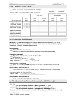 Page 2
Part V ' 2013 Estimated Taxes Paid
Check this box if the organization is a private foundation
Form 990-T Form 990-PF
Amount of 2012 overpayment credited to 2013 estimated tax
Form 990-T Form 990-PF
Due Date Amount Date Amount
Payment Quarters Date Paid Paid Paid Paid
1st Quarter Payment
2nd Quarter Payment
3rd Quarter Payment
4th Quarter Payment
Additional Payment 1
Additional Payment 2
Additional Payment 3
Additional Payment 4
Part VI ' Electronic Filing Information
IMPORTANT: Do not use the Miscellaneous Statement or Additional Information if filing Form 990 or
Form 990-EZ. These statements will not be transmitted with the return. Use Schedule O or the applicable
Supplemental Information for the appropriate Schedule.
Electronic Filing:
File the federal return electronically
File Form 114 Report of Foreign Bank and Financial Accounts (FBAR) electronically
Practitioner PIN program:
Sign this return electronically using the Practitioner PIN
ERO entered PIN
Officer’s PIN (enter any 5 numbers)
Date PIN entered
Electronic Filing of Extensions:
Check this box to file Form 8868 (application for extension of time to file return) electronically
Electronic Filing of Amended Return:
File Amended Form 114 Report of Foreign Bank and Financial Accounts (FBAR) electronically
Information required for Electronic Filing:
Officer’s Name
Electronic Filing of Amended Return:
Check this box to file amended return electronically
Part VII ' Electronic Funds Withdrawal Information (Form 990PF filers only)
Yes No
Use electronic funds withdrawal of federal balance due (EF only)?
Use electronic funds withdrawal of Form 8868 balance due (EF only)?
Use electronic funds withdrawal of amended return balance due (EF only)?
If any options selected above, enter information below, (Review transferred information for accuracy)
Bank Information
Name of Financial Institution (optional)
NOWCastSA 90-0585154
X
X
X
65465
10/14/2014
X
Charlotte-Anne Lucas
04/15/13
06/17/13
09/16/13
12/16/13
 