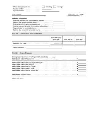 Check the appropriate box Checking Savings
Routing number
Account number
Page 3
Payment Information
Enter the payment date to withdraw tax payment
Balance due amount from this return
Enter an amount to withdraw tax payment
If partial payment is made, the remaining balance due
Payment date for amended returns
Balance due amount for amended returns
Part VIII ' Information for Client Letter
Form 990-EZ or
Form 990 Form 990-PF Form 990-T
Extended Due Date
Letter Salutation
Part IX ' Return Preparer
Enter preparer code from Firm/Preparer Info (See Help)
QuickZoom to Firm/Preparer Info
QuickZoom to Form 990-EZ, Pages 1 through 4
QuickZoom to Form 990, Page 1
QuickZoom to Form 990-PF, Page 1
QuickZoom to Form 990-T, Page 1
QuickZoom to Form 990-N, e-PostCard
QuickZoom to Client Status
teew0101.SCR 04/15/14
NOWCastSA 90-0585154
11/17/14
wes
 