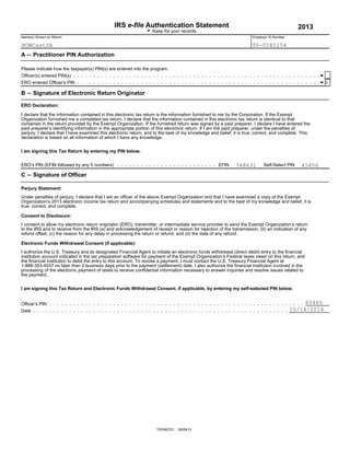 IRS e-file Authentication Statement 2013
G Keep for your records
Name(s) Shown on Return Employer ID Number
A ' Practitioner PIN Authorization
Please indicate how the taxpayer(s) PIN(s) are entered into the program.
Officer(s) entered PIN(s)
ERO entered Officer’s PIN
B ' Signature of Electronic Return Originator
ERO Declaration:
I declare that the information contained in this electronic tax return is the information furnished to me by the Corporation. If the Exempt
Organization furnished me a completed tax return, I declare that the information contained in this electronic tax return is identical to that
contained in the return provided by the Exempt Organization. If the furnished return was signed by a paid preparer, I declare I have entered the
paid preparer’s identifying information in the appropriate portion of this electronic return. If I am the paid preparer, under the penalties of
perjury, I declare that I have examined this electronic return, and to the best of my knowledge and belief, it is true, correct, and complete. This
declaration is based on all information of which I have any knowledge.
I am signing this Tax Return by entering my PIN below.
EFIN Self-Select PINERO’s PIN (EFIN followed by any 5 numbers)
C ' Signature of Officer
Perjury Statement:
Under penalties of perjury, I declare that I am an officer of the above Exempt Organization and that I have examined a copy of the Exempt
Organization’s 2013 electronic income tax return and accompanying schedules and statements and to the best of my knowledge and belief, it is
true, correct, and complete.
Consent to Disclosure:
I consent to allow my electronic return originator (ERO), transmitter, or intermediate service provider to send the Exempt Organization’s return
to the IRS and to receive from the IRS (a) and acknowledgement of receipt or reason for rejection of the transmission, (b) an indication of any
refund offset, (c) the reason for any delay in processing the return or refund, and (d) the date of any refund.
Electronic Funds Withdrawal Consent (if applicable):
I authorize the U.S. Treasury and its designated Financial Agent to initiate an electronic funds withdrawal (direct debit) entry to the financial
institution account indicated in the tax preparation software for payment of the Exempt Organization’s Federal taxes owed on this return, and
the financial institution to debit the entry to this account. To revoke a payment, I must contact the U.S. Treasury Financial Agent at
1-888-353-4537 no later than 2 business days prior to the payment (settlement) date. I also authorize the financial institution involved in the
processing of the electronic payment of taxes to receive confidential information necessary to answer inquiries and resolve issues related to
the payment.
I am signing this Tax Return and Electronic Funds Withdrawal Consent, if applicable, by entering my self-selected PIN below.
Officer’s PIN
Date
TEEW2701 05/28/13
NOWCastSA 90-0585154
X
748631 45456
65465
10/14/2014
 