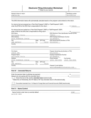 Electronic Filing Information Worksheet 2013
G Keep for your records
Name(s) shown on return Identifying number
The ERO Information below will automatically calculate based on the preparer code entered on the return.
For returns that are prepared as a "Non-Paid Preparer" (XNP) or "Self-Prepared" (XSP)
enter the EFIN for the ERO that is responsible for this return
For returns that are marked as a "Non-Paid Preparer" (XNP) or "Self-Prepared" (XSP)
enter a PIN for the ERO that is responsible for filing return
ERO Name ERO Electronic Filers Identification Number (EFIN)
ERO Address ERO Employer Identification Number
City State ZIP Code ERO Social Security Number or PTIN
Country
Firm Name Preparer Social Security Number or PTIN
Preparer Name Employer Identification Number
Address Phone Number Fax Number
City State ZIP Code
Country Preparer E-mail Address
Part IV ' Amended Returns
NOWCastSA 90-0585154
748631
Guillermo Soria 748631
8434 FOUNTAIN CIRCLE 20-3844874
SAN ANTONIO TX 78229 P01240363
SORIA INC. P01240363
Guillermo Soria 20-3844874
8434 FOUNTAIN CIRCLE (210) 344-9595 (210) 344-9090
SAN ANTONIO TX 78229
wsoria@cpadministrators.com
Enter the payment date to withdraw tax payment
Amount you are paying with the amended return
Check this box to file another amended return electronically
* Select the LA Partnership, MI, NY State or NY City Amended return to file electronically.
File another Amended Form 114 Report of Foreign Bank and Financial Accounts (FBAR) electronically
Part V ' Name Control
Name Control, enter here to override default
cpcv1701.SCR 10/06/10
NOWC
 