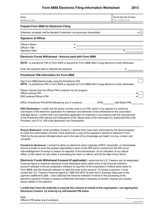 Form 8868 Electronic Filing Information Worksheet 2013
Name Social Security Number
Prepare Form 8868 for Electronic Filing
NOWCastSA 90-0585154
Extension accepted (will be blanked if extension not previously transmitted)
Signature of Officer
Officer’s Name
Officer’s Title
Signature Date
Electronic Funds Withdrawal - Amount paid with Form 8868
NOTE - A practitioner PIN or Form 8453 is required for Form 8868 efile if using electronic funds withdrawal
X
Enter the payment date to withdraw tax payment
Practitioner PIN information for Form 8868
Sign Form 8868 electronically using the Practitioner PIN
NOTE - A practitioner PIN or Form 8453 is required for Form 8868 efile if using electronic funds withdrawal
Please indicate how the Officer PIN is entered into the program.
Officer entered PIN
ERO entered Officer’s PIN
ERO’s Practitioner PIN (EFIN followed by any 5 numbers) EFIN Self-Select PIN
ERO Declaration: I certify that the above numeric entry is my PIN, which is my signature to authorize
submission of the electronic application for extension and electronic funds withdrawal for the corporation
indicated above. I confirm that I am submitting application for extension in accordance with the requirements
of the Pracitioner PIN method and Publications 4163, Modernized e-File Information for Authorized IRS e-file
Providers, and 3112, IRS e-file Application and Participation.
Perjury Statement: Under penalties of perjury, I declare that I have been authorized by the above taxpayer
to make this authorization and that I have examined a copy of the taxpayer’s electronic extension (Form
7004) for the tax period indicated above and to the best of my knowledge and belief, it is true, correct, and
complete.
Consent to disclosure: I consent to allow my electronic return originator (ERO), transmitter, or intermediate
service provider to send the exempt organization’s return to the IRS and to receive from the IRS (a) an
acknowledgement of receipt or reason for rejection of the transmission, (b) an indication of any refund
offset, (c) the reason for any delay in processing the return or refund, and (d) the date of any refund.
Electronic Funds Withdrawal Consent (if applicable): I authorize the U.S. Treasury and its designated
Financial Agent to initiate an electronic funds withdrawal (direct debit) entry to the financial institution
account indicated in the tax preparation software for payment of the corporation’s Federal taxes owed on
Form 8868, and the financial institution to debit the entry to this account. To revoke a payment, I must
contact the U.S. Treasury Financial Agent at 1-888-353-4537 no later than 2 business days prior to the
payment (settlement) date. I also authorize the financial institution involved in the processing of the
electronic payment of taxes to receive confidential information necessary to answer inquiries and resolve
issues related to the payment.
I certify that I have the authority to execute this consent on behalf of the organization. I am signing this
Disclosure Consent by entering my self-selected PIN below.
Date
Officer’s PIN (enter any 5 numbers)
 