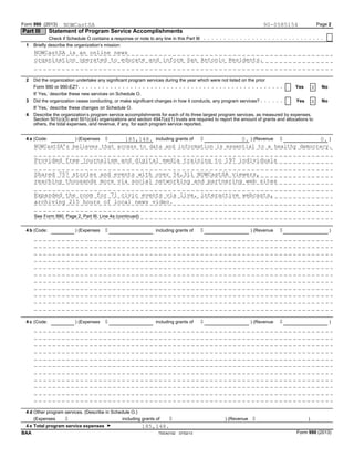 Form 990 (2013) Page 2
Part III Statement of Program Service Accomplishments
Check if Schedule O contains a response or note to any line in this Part III
Briefly describe the organization’s mission:1
Did the organization undertake any significant program services during the year which were not listed on the prior2
Form 990 or 990-EZ? Yes No
If ’Yes,’ describe these new services on Schedule O.
Did the organization cease conducting, or make significant changes in how it conducts, any program services?3 Yes No
If ’Yes,’ describe these changes on Schedule O.
4 Describe the organization’s program service accomplishments for each of its three largest program services, as measured by expenses.
Section 501(c)(3) and 501(c)(4) organizations and section 4947(a)(1) trusts are required to report the amount of grants and allocations to
others, the total expenses, and revenue, if any, for each program service reported.
$ $ $including grants of ) (Revenue )(Code: ) (Expenses4 a
$ $ $including grants of ) (Revenue )(Code: ) (Expenses4 b
$ $ $(Code: ) (Expenses including grants of ) (Revenue )4 c
Other program services. (Describe in Schedule O.)4 d
$ $ $(Expenses including grants of ) (Revenue )
4 e Total program service expenses G
Form 990 (2013)TEEA0102 07/02/13BAA
NOWCastSA 90-0585154
X
X
185,148. 0. 0.
185,148.
NOWCastSA is an online news
organization operated to educate and inform San Antonio Residents.
NOWCastSA’s believes that access to data and information is essential to a healthy democracy.
Provided free journalism and digital media training to 197 individuals
Shared 757 stories and events with over 56,311 NOWCastSA viewers,
reaching thousands more via social networking and partnering web sites
Expanded the room for 71 civic events via live, interactive webcasts,
archiving 215 hours of local news video.
See Form 990, Page 2, Part III, Line 4a (continued)
 