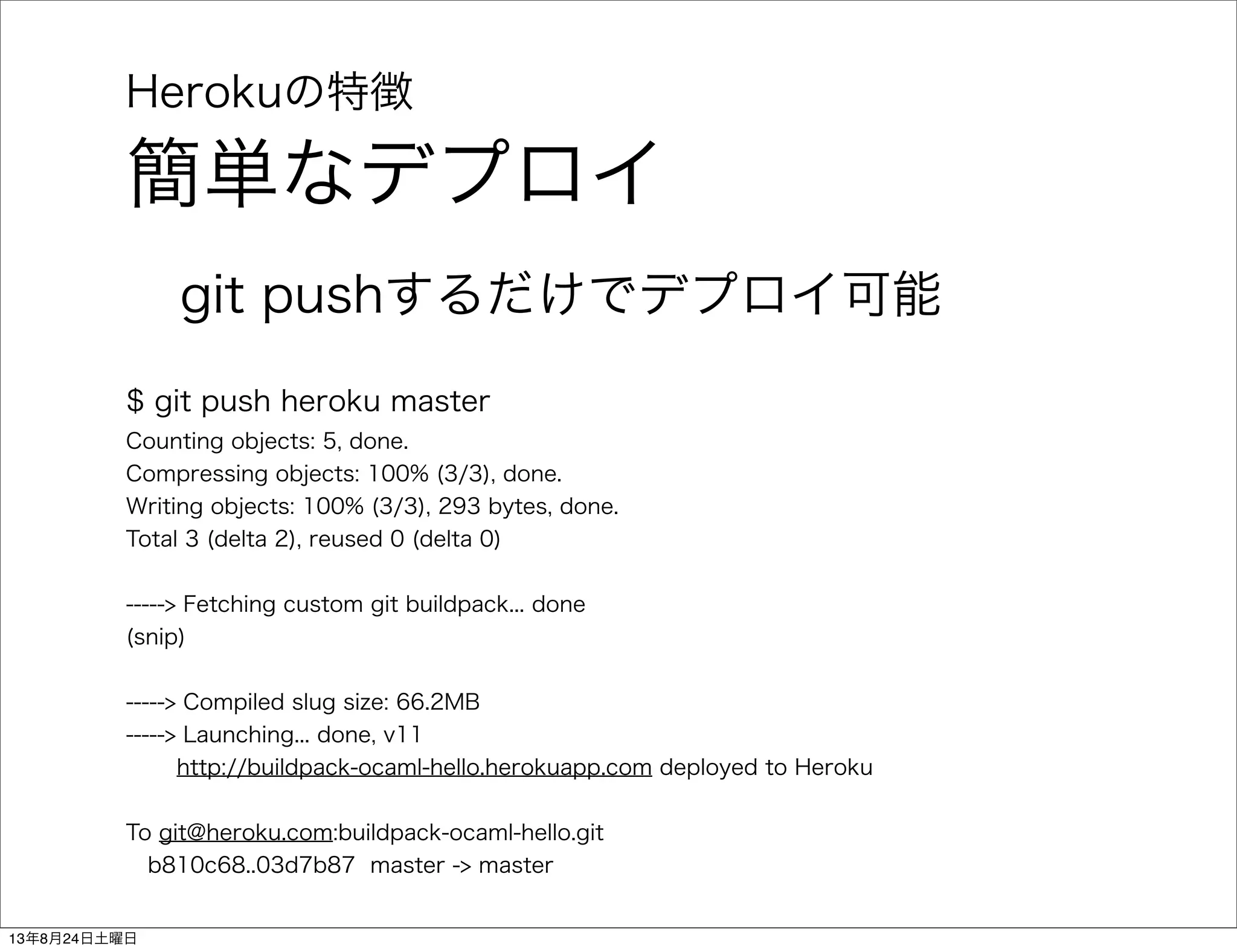 Herokuの特徴
簡単なデプロイ
git pushするだけでデプロイ可能
$ git push heroku master
Counting objects: 5, done.
Compressing objects: 100% (3/3), done.
Writing objects: 100% (3/3), 293 bytes, done.
Total 3 (delta 2), reused 0 (delta 0)
-----> Fetching custom git buildpack... done
(snip)
-----> Compiled slug size: 66.2MB
-----> Launching... done, v11
http://buildpack-ocaml-hello.herokuapp.com deployed to Heroku
To git@heroku.com:buildpack-ocaml-hello.git
b810c68..03d7b87 master -> master
13年8月24日土曜日
 