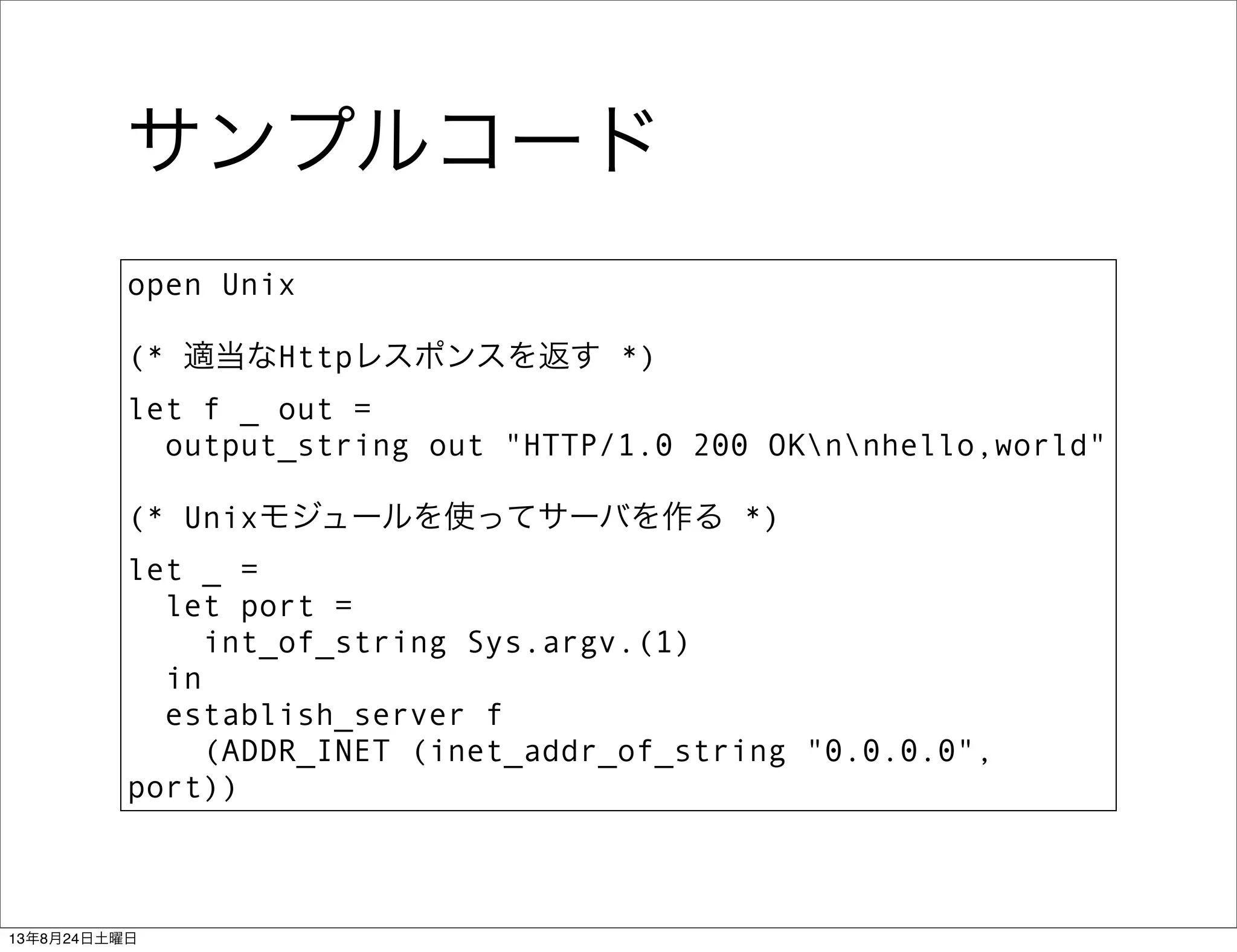 サンプルコード
open Unix
(* 適当なHttpレスポンスを返す *)
let f _ out =
  output_string out "HTTP/1.0 200 OKnnhello,world"
(* Unixモジュールを使ってサーバを作る *)
let _ =
  let port =
    int_of_string Sys.argv.(1)
  in
  establish_server f
(ADDR_INET (inet_addr_of_string "0.0.0.0",
port))
13年8月24日土曜日
 