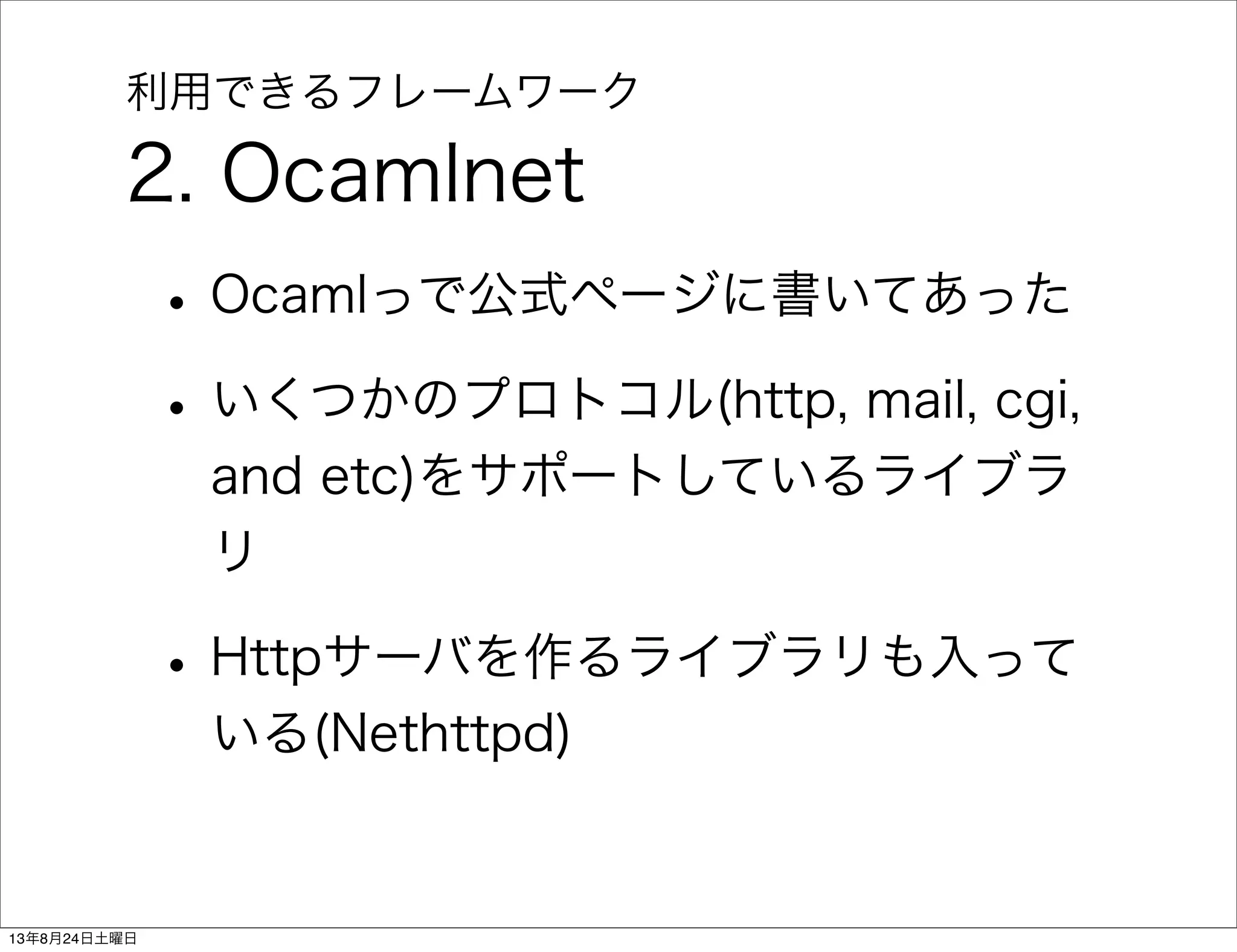 利用できるフレームワーク
2. Ocamlnet
•Ocamlっで公式ページに書いてあった
•いくつかのプロトコル(http, mail, cgi,
and etc)をサポートしているライブラ
リ
•Httpサーバを作るライブラリも入って
いる(Nethttpd)
13年8月24日土曜日
 