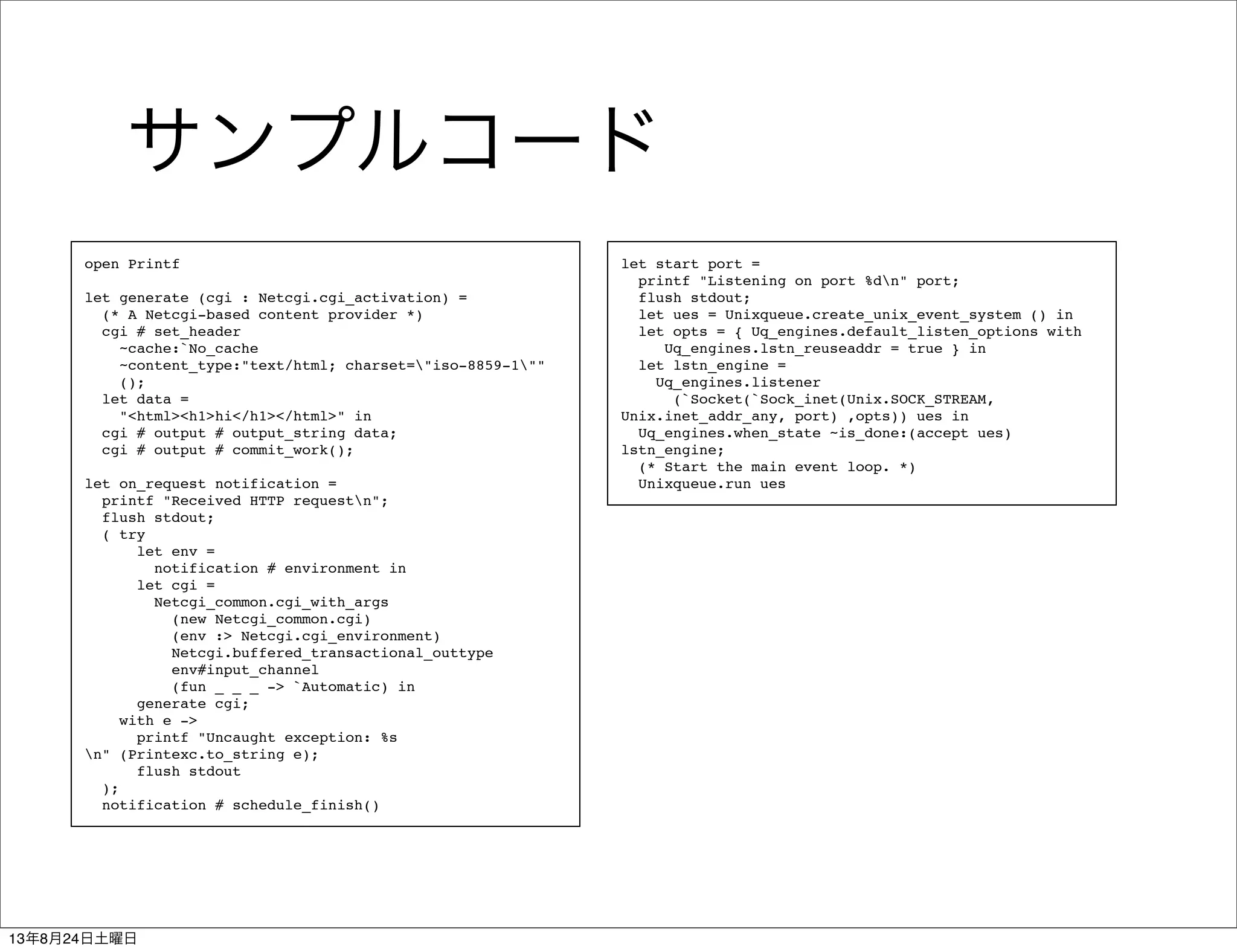 サンプルコード
open Printf
let generate (cgi : Netcgi.cgi_activation) =
(* A Netcgi-based content provider *)
cgi # set_header
~cache:`No_cache
~content_type:"text/html; charset="iso-8859-1""
();
let data =
"<html><h1>hi</h1></html>" in
cgi # output # output_string data;
cgi # output # commit_work();
let on_request notification =
printf "Received HTTP requestn";
flush stdout;
( try
let env =
notification # environment in
let cgi =
Netcgi_common.cgi_with_args
(new Netcgi_common.cgi)
(env :> Netcgi.cgi_environment)
Netcgi.buffered_transactional_outtype
env#input_channel
(fun _ _ _ -> `Automatic) in
generate cgi;
with e ->
printf "Uncaught exception: %s
n" (Printexc.to_string e);
flush stdout
);
notification # schedule_finish()
let start port =
printf "Listening on port %dn" port;
flush stdout;
let ues = Unixqueue.create_unix_event_system () in
let opts = { Uq_engines.default_listen_options with
Uq_engines.lstn_reuseaddr = true } in
let lstn_engine =
Uq_engines.listener
(`Socket(`Sock_inet(Unix.SOCK_STREAM,
Unix.inet_addr_any, port) ,opts)) ues in
Uq_engines.when_state ~is_done:(accept ues)
lstn_engine;
(* Start the main event loop. *)
Unixqueue.run ues
13年8月24日土曜日
 