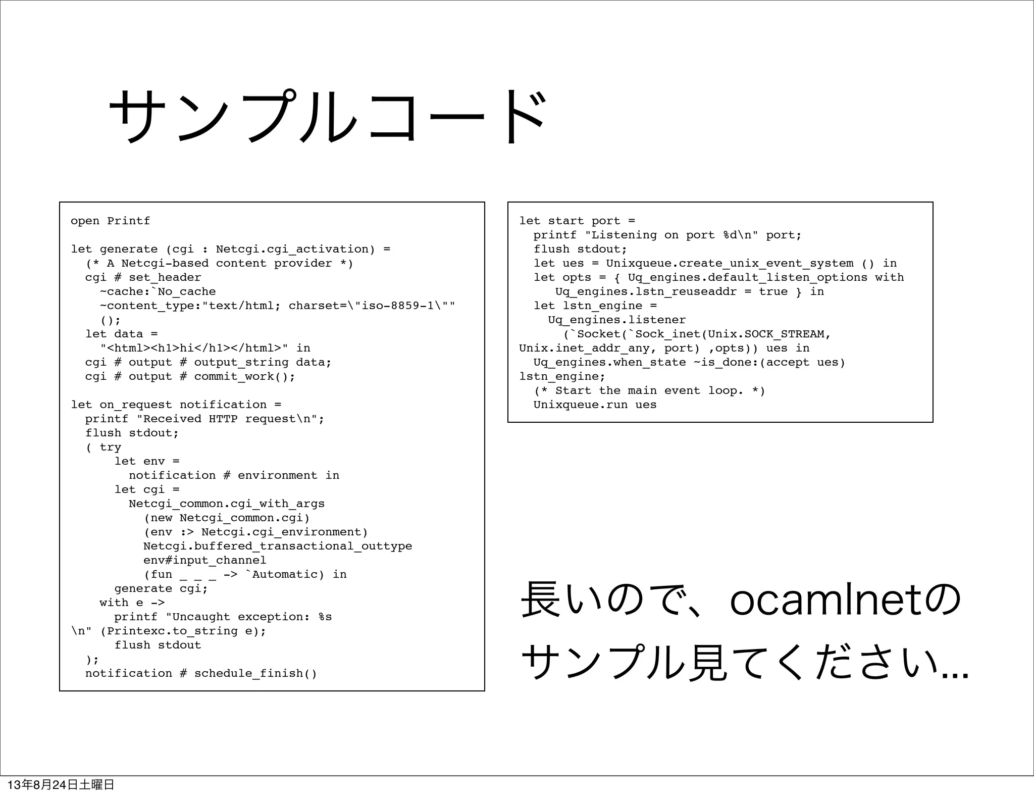 サンプルコード
open Printf
let generate (cgi : Netcgi.cgi_activation) =
(* A Netcgi-based content provider *)
cgi # set_header
~cache:`No_cache
~content_type:"text/html; charset="iso-8859-1""
();
let data =
"<html><h1>hi</h1></html>" in
cgi # output # output_string data;
cgi # output # commit_work();
let on_request notification =
printf "Received HTTP requestn";
flush stdout;
( try
let env =
notification # environment in
let cgi =
Netcgi_common.cgi_with_args
(new Netcgi_common.cgi)
(env :> Netcgi.cgi_environment)
Netcgi.buffered_transactional_outtype
env#input_channel
(fun _ _ _ -> `Automatic) in
generate cgi;
with e ->
printf "Uncaught exception: %s
n" (Printexc.to_string e);
flush stdout
);
notification # schedule_finish()
let start port =
printf "Listening on port %dn" port;
flush stdout;
let ues = Unixqueue.create_unix_event_system () in
let opts = { Uq_engines.default_listen_options with
Uq_engines.lstn_reuseaddr = true } in
let lstn_engine =
Uq_engines.listener
(`Socket(`Sock_inet(Unix.SOCK_STREAM,
Unix.inet_addr_any, port) ,opts)) ues in
Uq_engines.when_state ~is_done:(accept ues)
lstn_engine;
(* Start the main event loop. *)
Unixqueue.run ues
長いので、ocamlnetの
サンプル見てください...
13年8月24日土曜日
 