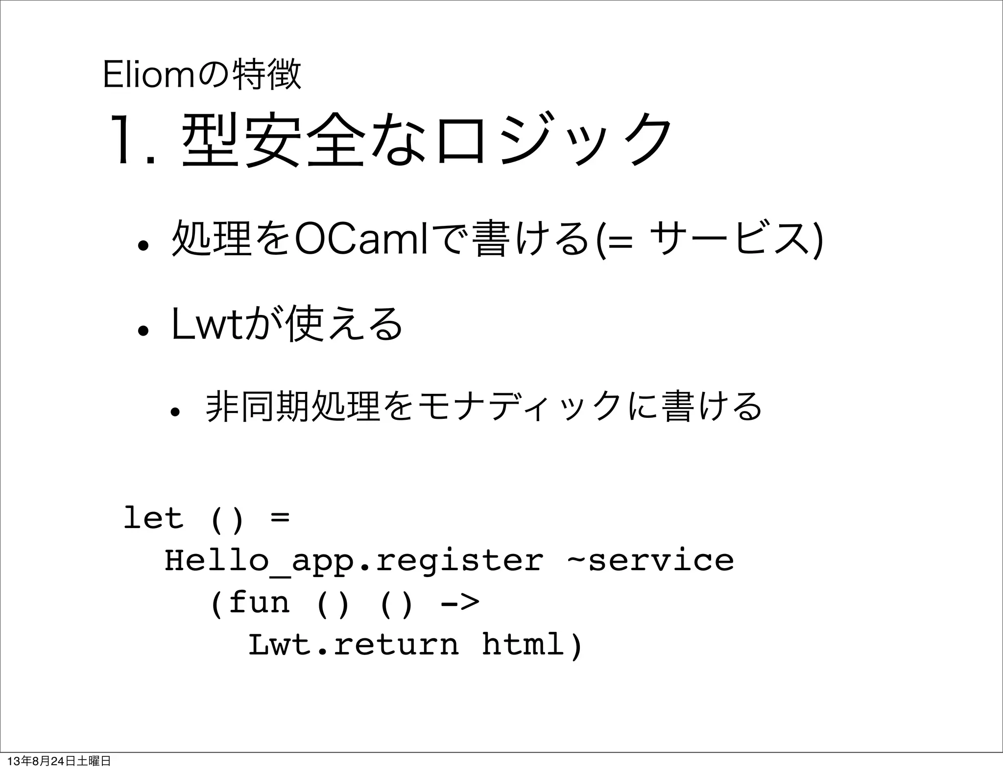Eliomの特徴
1. 型安全なロジック
•処理をOCamlで書ける(= サービス)
•Lwtが使える
• 非同期処理をモナディックに書ける
let () =
  Hello_app.register ~service
    (fun () () ->
      Lwt.return html)
13年8月24日土曜日
 