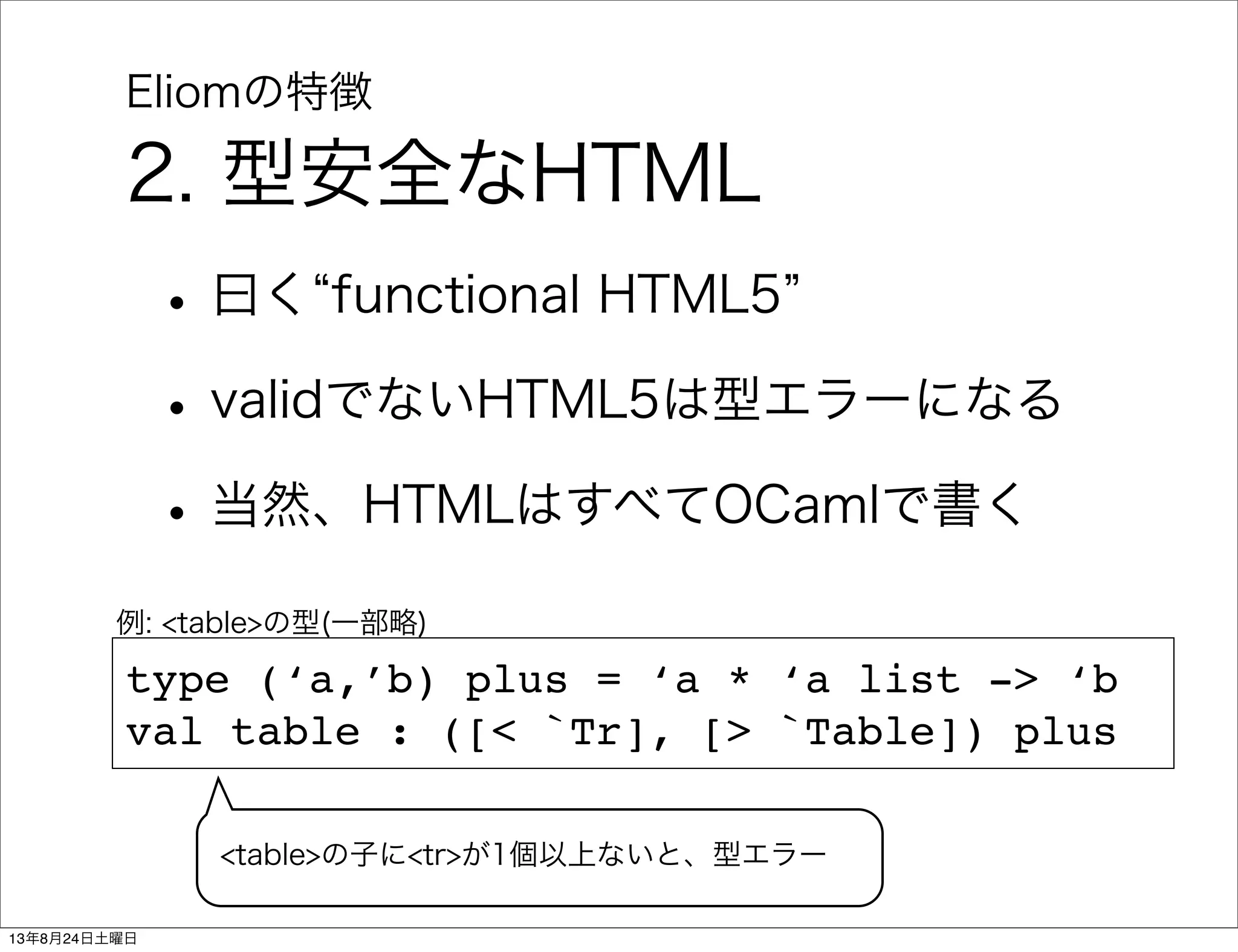 Eliomの特徴
2. 型安全なHTML
•曰く functional HTML5
•validでないHTML5は型エラーになる
•当然、HTMLはすべてOCamlで書く
type (‘a,’b) plus = ‘a * ‘a list -> ‘b
val table : ([< `Tr], [> `Table]) plus
例: <table>の型(一部略)
<table>の子に<tr>が1個以上ないと、型エラー
13年8月24日土曜日
 