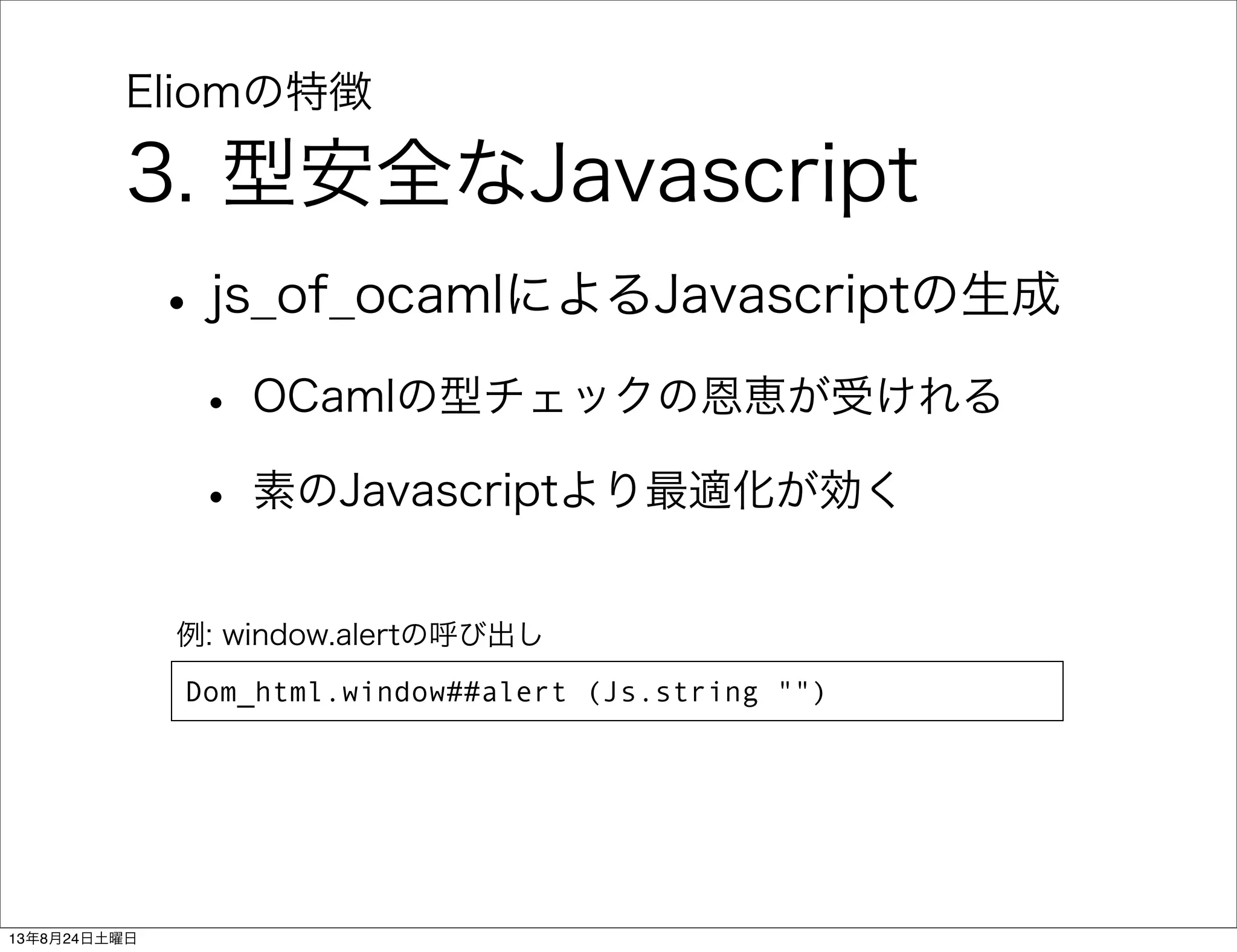 Eliomの特徴
3. 型安全なJavascript
•js_of_ocamlによるJavascriptの生成
• OCamlの型チェックの恩恵が受けれる
• 素のJavascriptより最適化が効く
Dom_html.window##alert (Js.string "")
例: window.alertの呼び出し
13年8月24日土曜日
 