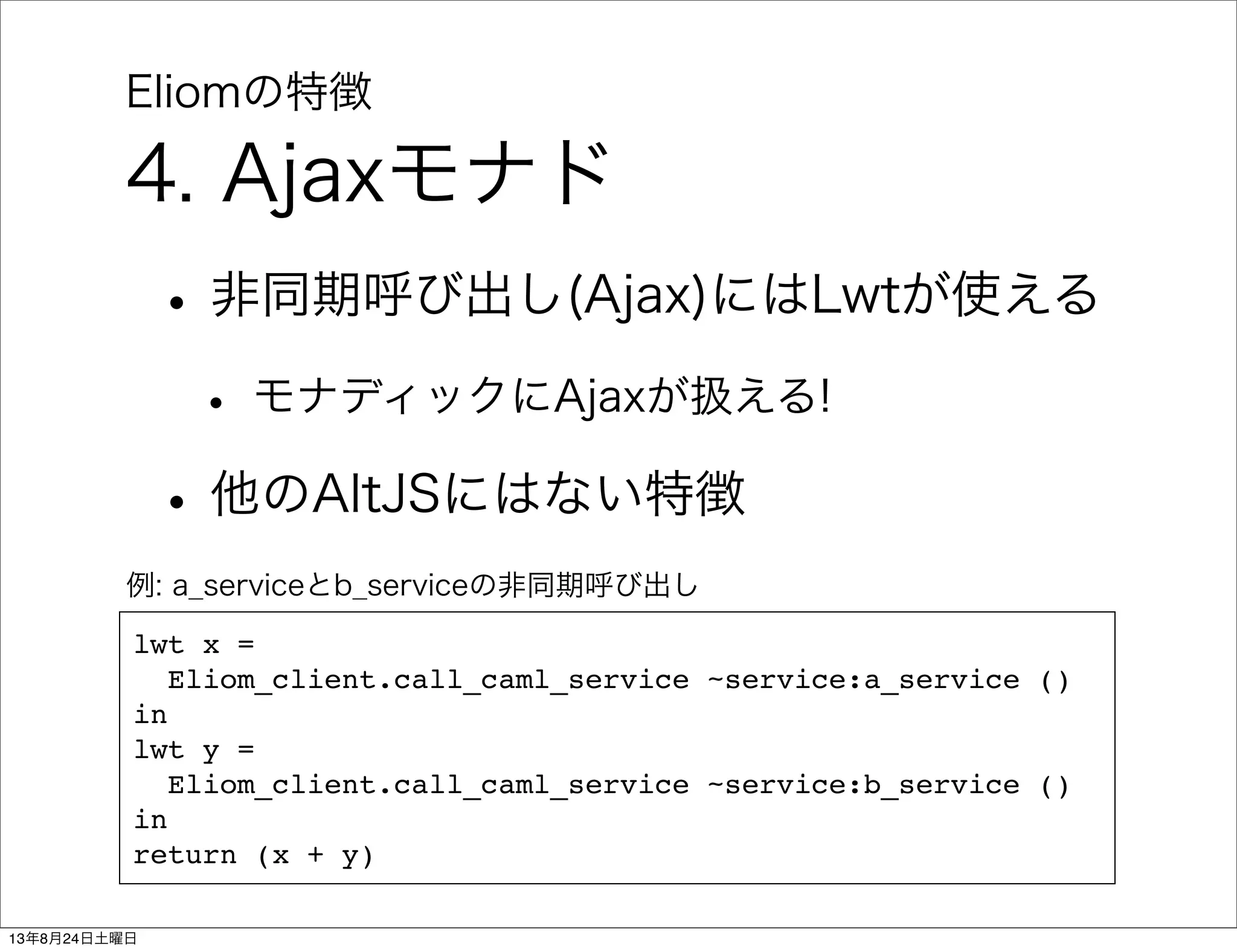 Eliomの特徴
4. Ajaxモナド
•非同期呼び出し(Ajax)にはLwtが使える
• モナディックにAjaxが扱える!
•他のAltJSにはない特徴
lwt x =
Eliom_client.call_caml_service ~service:a_service ()
in
lwt y =
Eliom_client.call_caml_service ~service:b_service ()
in
return (x + y)
例: a_serviceとb_serviceの非同期呼び出し
13年8月24日土曜日
 