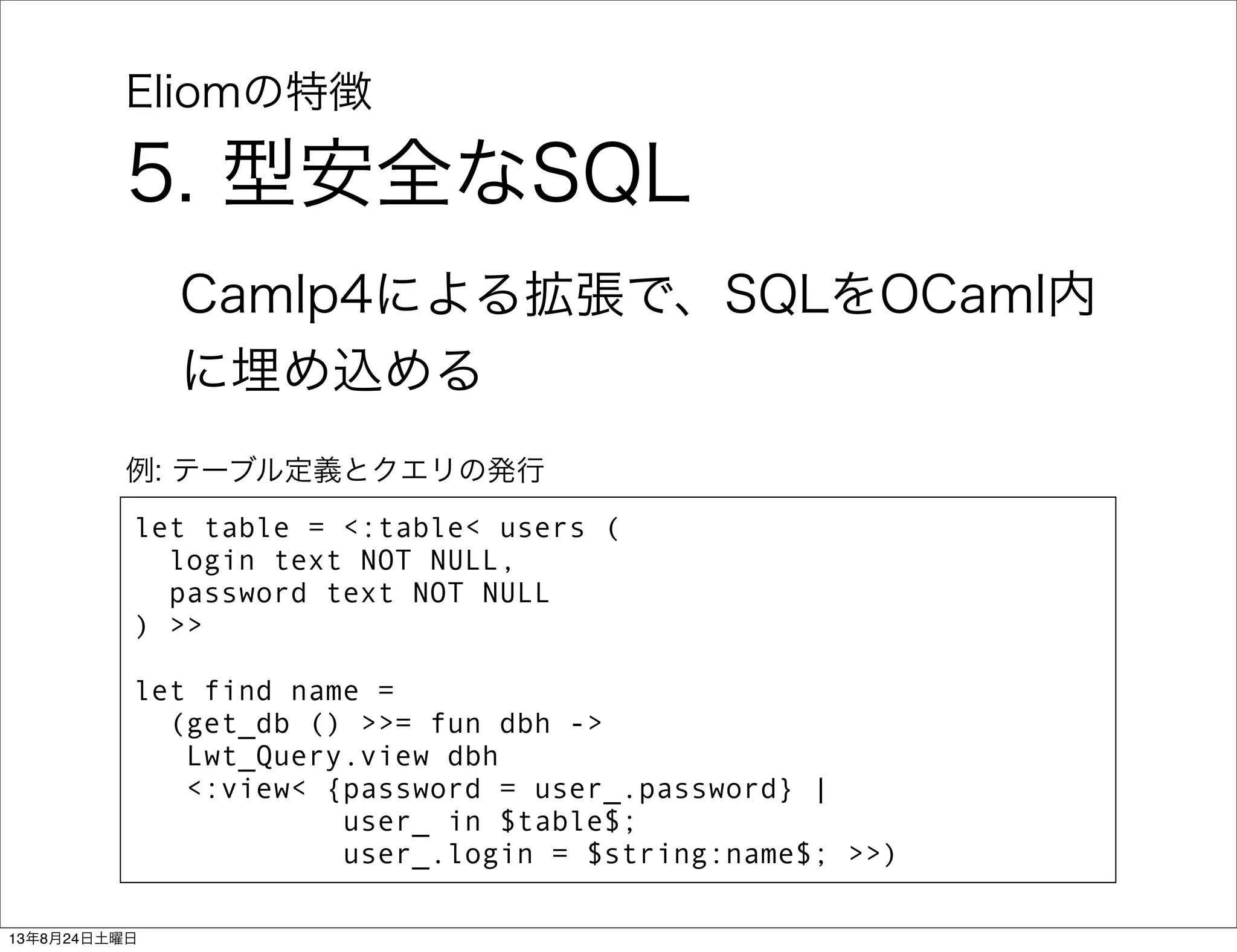 Eliomの特徴
5. 型安全なSQL
Camlp4による拡張で、SQLをOCaml内
に埋め込める
let table = <:table< users (
login text NOT NULL,
password text NOT NULL
) >>
let find name =
(get_db () >>= fun dbh ->
Lwt_Query.view dbh
<:view< {password = user_.password} |
user_ in $table$;
user_.login = $string:name$; >>)
例: テーブル定義とクエリの発行
13年8月24日土曜日
 