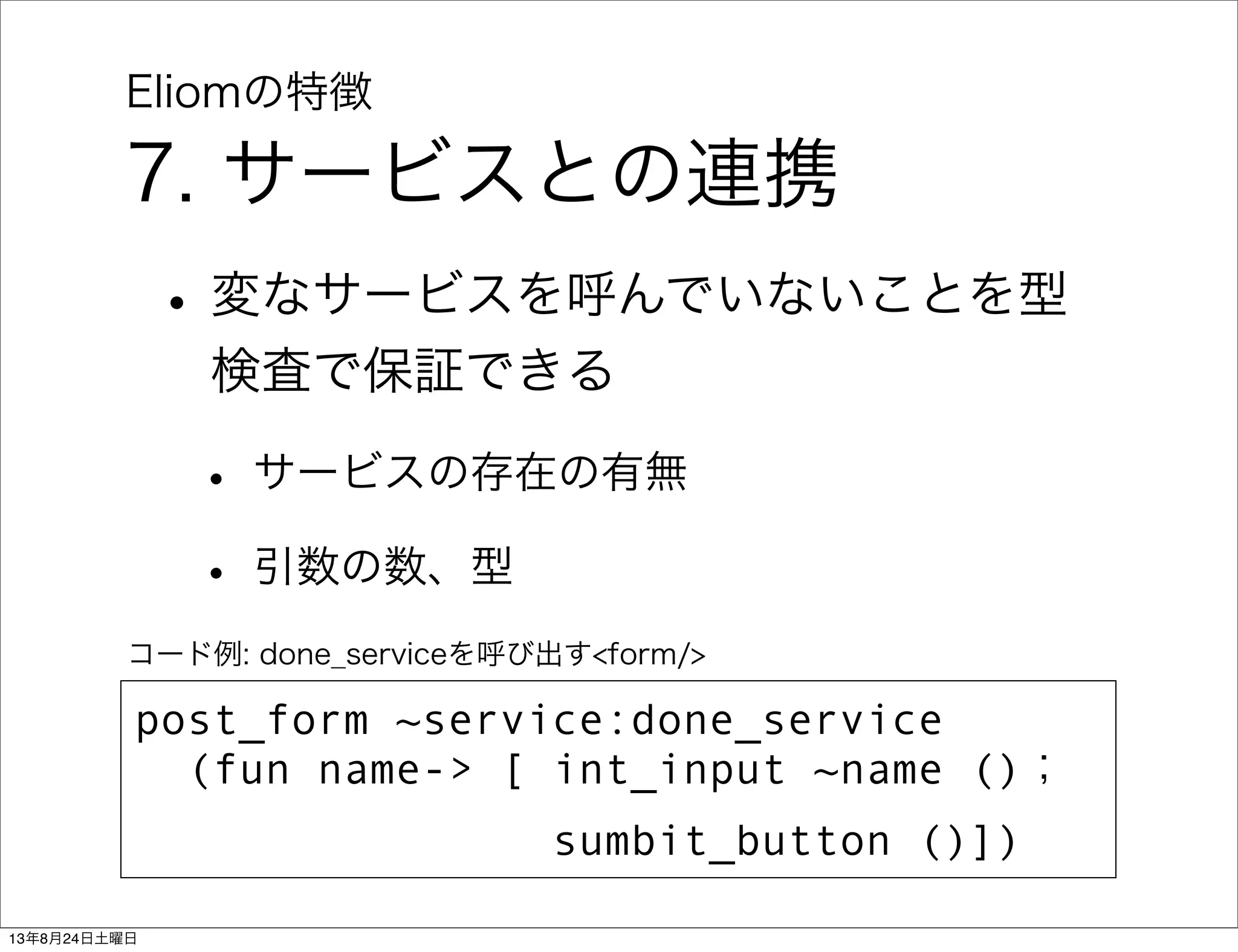 Eliomの特徴
7. サービスとの連携
•変なサービスを呼んでいないことを型
検査で保証できる
• サービスの存在の有無
• 引数の数、型
post_form ~service:done_service
(fun name-> [ int_input ~name ()；
    sumbit_button ()])
コード例: done_serviceを呼び出す<form/>
13年8月24日土曜日
 