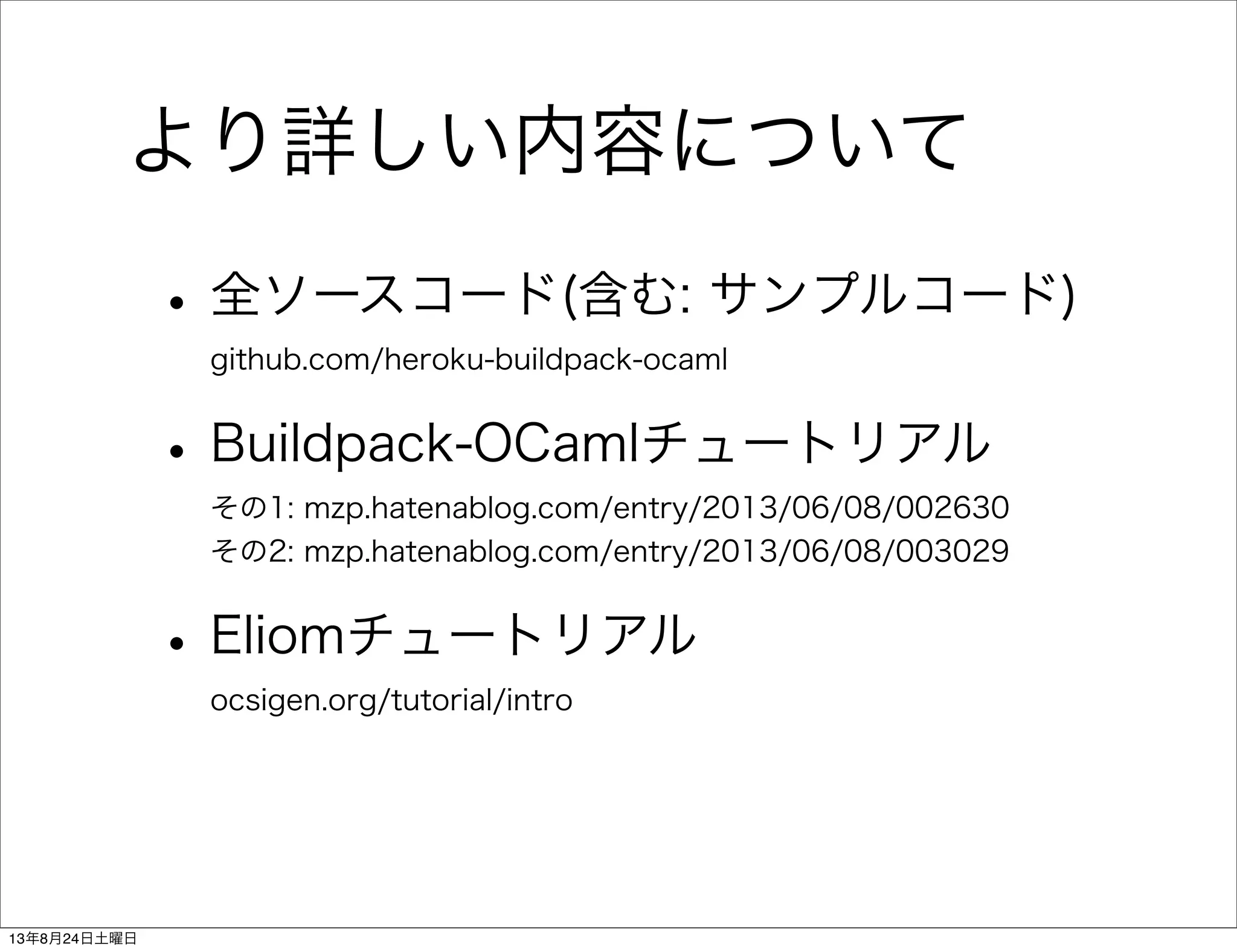 より詳しい内容について
•全ソースコード(含む: サンプルコード)
github.com/heroku-buildpack-ocaml
•Buildpack-OCamlチュートリアル
その1: mzp.hatenablog.com/entry/2013/06/08/002630
その2: mzp.hatenablog.com/entry/2013/06/08/003029
•Eliomチュートリアル
ocsigen.org/tutorial/intro
13年8月24日土曜日
 