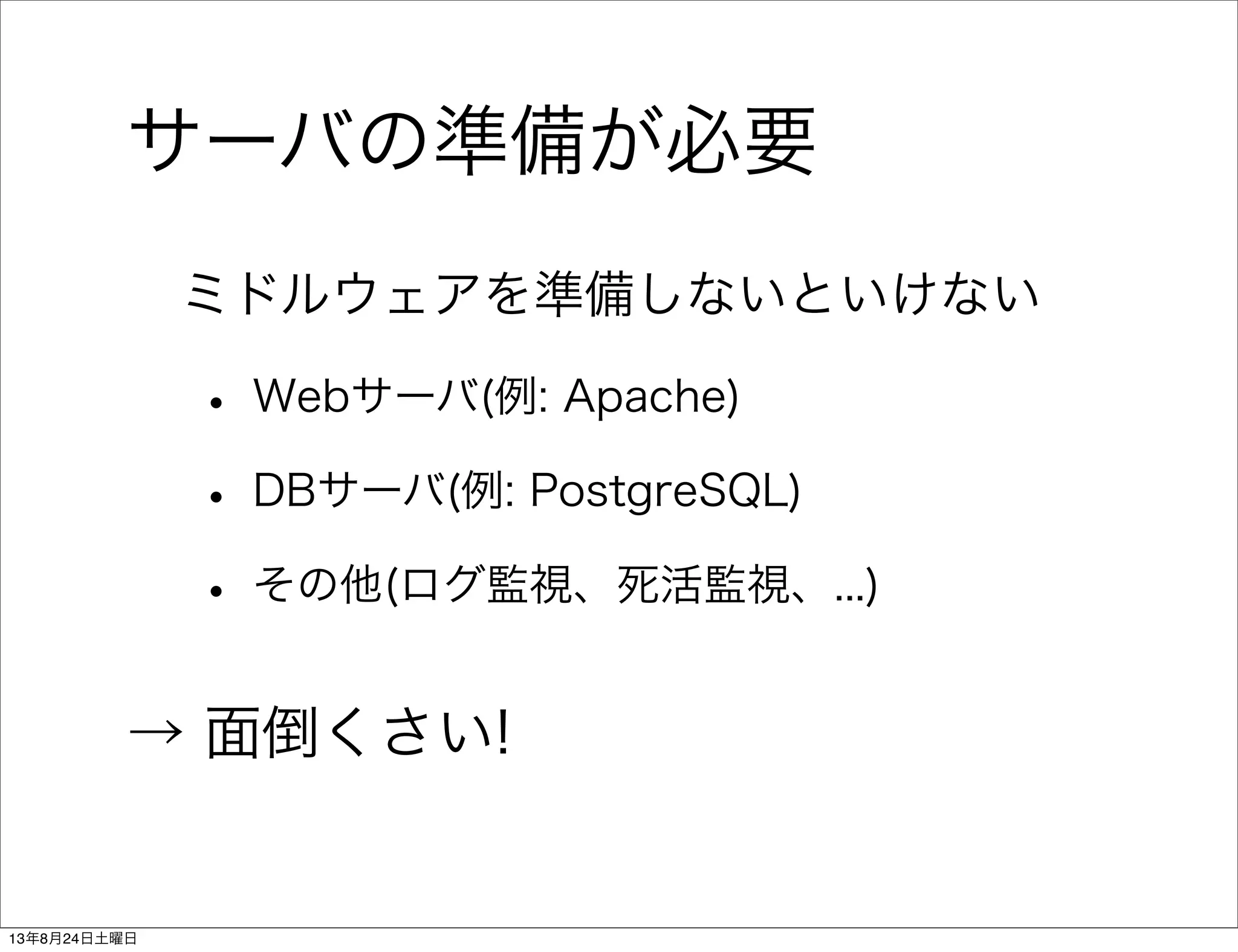 サーバの準備が必要
ミドルウェアを準備しないといけない
• Webサーバ(例: Apache)
• DBサーバ(例: PostgreSQL)
• その他(ログ監視、死活監視、...)
→ 面倒くさい!
13年8月24日土曜日
 