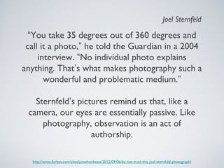 “You take 35 degrees out of 360 degrees and
call it a photo,” he told the Guardian in a 2004
interview. “No individual photo explains
anything. That’s what makes photography such a
wonderful and problematic medium.”
Sternfeld’s pictures remind us that, like a
camera, our eyes are essentially passive. Like
photography, observation is an act of
authorship.
http://www.forbes.com/sites/jonathonkeats/2012/09/06/do-not-trust-this-joel-sternfeld-photograph/
Joel Sternfeld
 