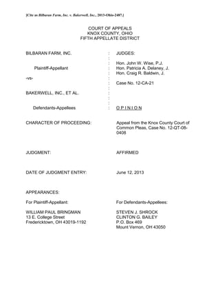 [Cite as Bilbaran Farm, Inc. v. Bakerwell, Inc., 2013-Ohio-2487.]
COURT OF APPEALS
KNOX COUNTY, OHIO
FIFTH APPELLATE DISTRICT
BILBARAN FARM, INC. : JUDGES:
:
: Hon. John W. Wise, P.J.
Plaintiff-Appellant : Hon. Patricia A. Delaney, J.
: Hon. Craig R. Baldwin, J.
-vs- :
: Case No. 12-CA-21
:
BAKERWELL, INC., ET AL. :
:
:
Defendants-Appellees : O P I N I O N
CHARACTER OF PROCEEDING: Appeal from the Knox County Court of
Common Pleas, Case No. 12-QT-08-
0408
JUDGMENT: AFFIRMED
DATE OF JUDGMENT ENTRY: June 12, 2013
APPEARANCES:
For Plaintiff-Appellant: For Defendants-Appellees:
WILLIAM PAUL BRINGMAN STEVEN J. SHROCK
13 E. College Street CLINTON G. BAILEY
Fredericktown, OH 43019-1192 P.O. Box 469
Mount Vernon, OH 43050
 