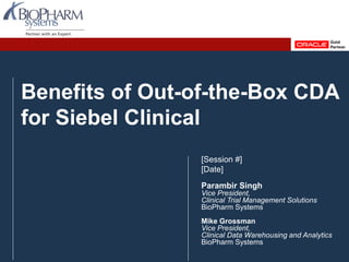 PREVIOUS NEXTPREVIOUS NEXTOracle Health Sciences User group September 2013 Slide 1
Benefits of Out-of-the-Box CDA
for Siebel Clinical
[Session #]
[Date]
Parambir Singh
Vice President,
Clinical Trial Management Solutions
BioPharm Systems
Mike Grossman
Vice President,
Clinical Data Warehousing and Analytics
BioPharm Systems
 