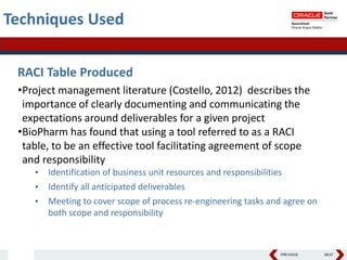 PREVIOUS NEXT
Techniques Used
RACI Table Produced
•Project management literature (Costello, 2012) describes the
importance of clearly documenting and communicating the
expectations around deliverables for a given project
•BioPharm has found that using a tool referred to as a RACI
table, to be an effective tool facilitating agreement of scope
and responsibility
• Identification of business unit resources and responsibilities
• Identify all anticipated deliverables
• Meeting to cover scope of process re-engineering tasks and agree on
both scope and responsibility
 