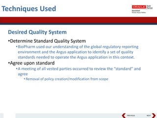 PREVIOUS NEXT
Techniques Used
Desired Quality System
•Determine Standard Quality System
•BioPharm used our understanding of the global regulatory reporting
environment and the Argus application to identify a set of quality
standards needed to operate the Argus application in this context.
•Agree upon standard
•A meeting of all vested parties occurred to review the “standard” and
agree
•Removal of policy creation/modification from scope
 