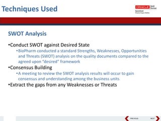 PREVIOUS NEXT
Techniques Used
SWOT Analysis
•Conduct SWOT against Desired State
•BioPharm conducted a standard Strengths, Weaknesses, Opportunities
and Threats (SWOT) analysis on the quality documents compared to the
agreed upon “desired” framework
•Consensus Building
•A meeting to review the SWOT analysis results will occur to gain
consensus and understanding among the business units
•Extract the gaps from any Weaknesses or Threats
 