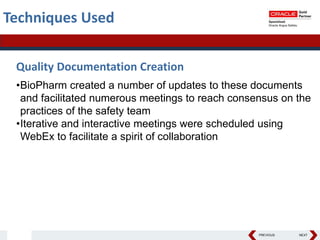 PREVIOUS NEXT
Techniques Used
Quality Documentation Creation
•BioPharm created a number of updates to these documents
and facilitated numerous meetings to reach consensus on the
practices of the safety team
•Iterative and interactive meetings were scheduled using
WebEx to facilitate a spirit of collaboration
 