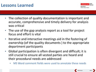 PREVIOUS NEXT
Lessons Learned
• The collection of quality documentation is important and
accurate, comprehensive and timely delivery for analysis
was critical
• The use of the gap analysis report as a tool for project
focus and effort is vital
• Iterative and interactive meetings aid in the fostering of
ownership (of the quality documents ) to the appropriate
department participants
• Global participation is often divergent and difficult; it is
still crucial to ensure all vested parties are heard and
their procedural needs are addressed
• MS Word comment fields were used to annotate these needs
 
