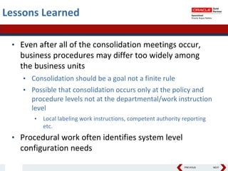 PREVIOUS NEXT
Lessons Learned
• Even after all of the consolidation meetings occur,
business procedures may differ too widely among
the business units
• Consolidation should be a goal not a finite rule
• Possible that consolidation occurs only at the policy and
procedure levels not at the departmental/work instruction
level
• Local labeling work instructions, competent authority reporting
etc.
• Procedural work often identifies system level
configuration needs
 