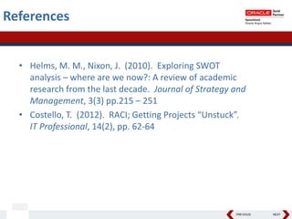 PREVIOUS NEXT
• Helms, M. M., Nixon, J. (2010). Exploring SWOT
analysis – where are we now?: A review of academic
research from the last decade. Journal of Strategy and
Management, 3(3) pp.215 – 251
• Costello, T. (2012). RACI; Getting Projects “Unstuck”.
IT Professional, 14(2), pp. 62-64
References
 