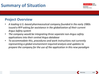 PREVIOUS NEXT
Summary of Situation
Project Overview
• A leading U.S.-based pharmaceutical company founded in the early 1980s
issued a RFP asking for assistance in the globalization of their current
Argus Safety system
• The company would be integrating three separate non-Argus safety
applications into their central Argus database
• To accommodate this, procedures and work instructions not currently
representing a global environment required analysis and updates to
prepare the company for the use of the application in this new paradigm
 