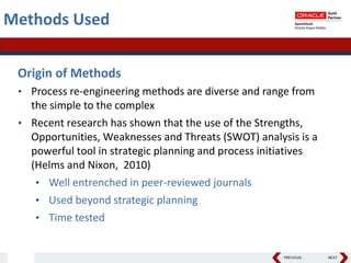 PREVIOUS NEXT
Methods Used
Origin of Methods
• Process re-engineering methods are diverse and range from
the simple to the complex
• Recent research has shown that the use of the Strengths,
Opportunities, Weaknesses and Threats (SWOT) analysis is a
powerful tool in strategic planning and process initiatives
(Helms and Nixon, 2010)
• Well entrenched in peer-reviewed journals
• Used beyond strategic planning
• Time tested
 