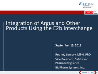 PREVIOUS NEXTPREVIOUS NEXT
Integration of Argus and Other
Products Using the E2b Interchange
September 13, 2013
Rodney Lemery, MPH, PhD
Vice President, Safety and
Pharmacovigilance
BioPharm Systems, Inc.
1
 