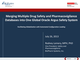 PREVIOUS NEXTPREVIOUS NEXT
Merging Multiple Drug Safety and Pharmacovigilance
Databases into One Global Oracle Argus Safety System
Facilitating Globalization with Automated Configuration Loading
July 26, 2013
Rodney Lemery, MPH, PhD
Vice President, Safety and
Pharmacovigilance
BioPharm Systems, Inc.
 