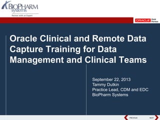 PREVIOUS NEXTPREVIOUS NEXT
Oracle Clinical and Remote Data
Capture Training for Data
Management and Clinical Teams
September 22, 2013
Tammy Dutkin
Practice Lead, CDM and EDC
BioPharm Systems
 
