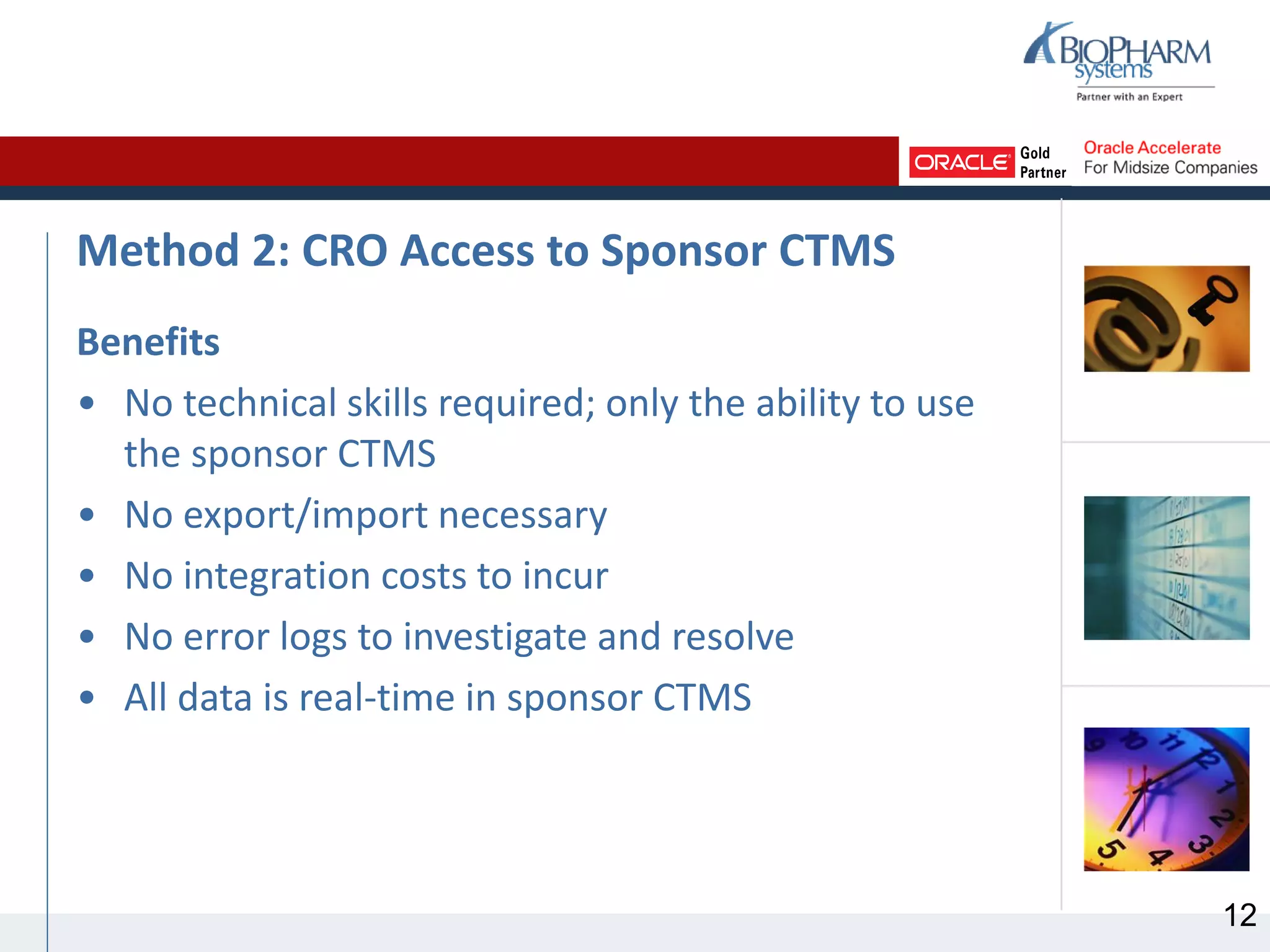 Method 2: CRO Access to Sponsor CTMS
Benefits
• No technical skills required; only the ability to use
the sponsor CTMS
• No export/import necessary
• No integration costs to incur
• No error logs to investigate and resolve
• All data is real-time in sponsor CTMS
12
 