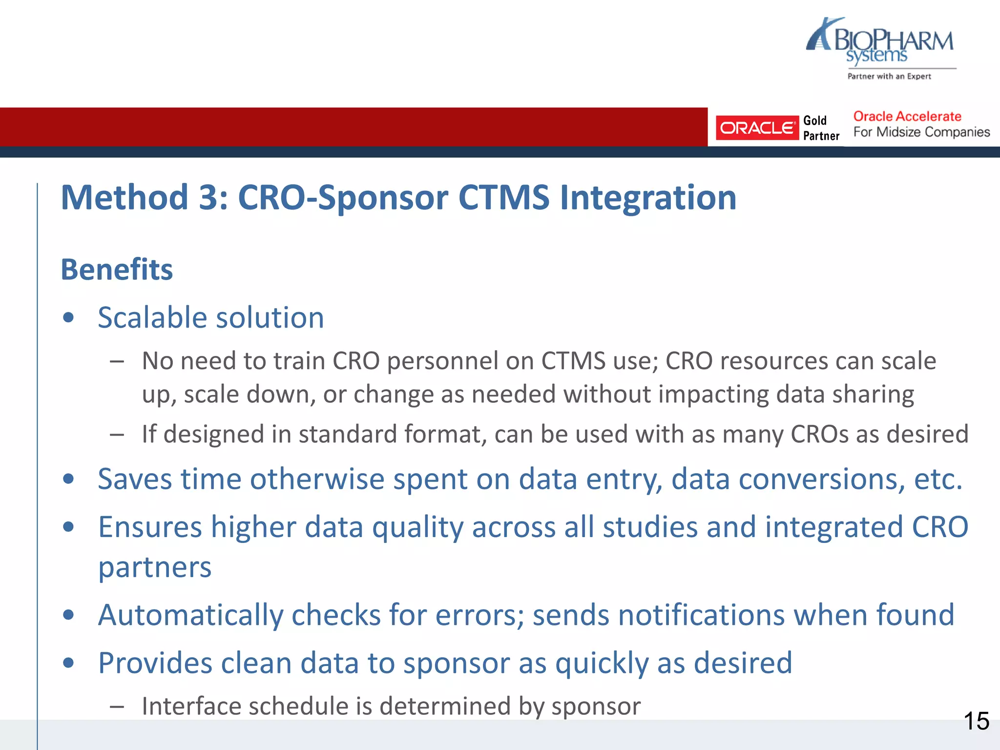 Method 3: CRO-Sponsor CTMS Integration
Benefits
• Scalable solution
– No need to train CRO personnel on CTMS use; CRO resources can scale
up, scale down, or change as needed without impacting data sharing
– If designed in standard format, can be used with as many CROs as desired
• Saves time otherwise spent on data entry, data conversions, etc.
• Ensures higher data quality across all studies and integrated CRO
partners
• Automatically checks for errors; sends notifications when found
• Provides clean data to sponsor as quickly as desired
– Interface schedule is determined by sponsor
15
 