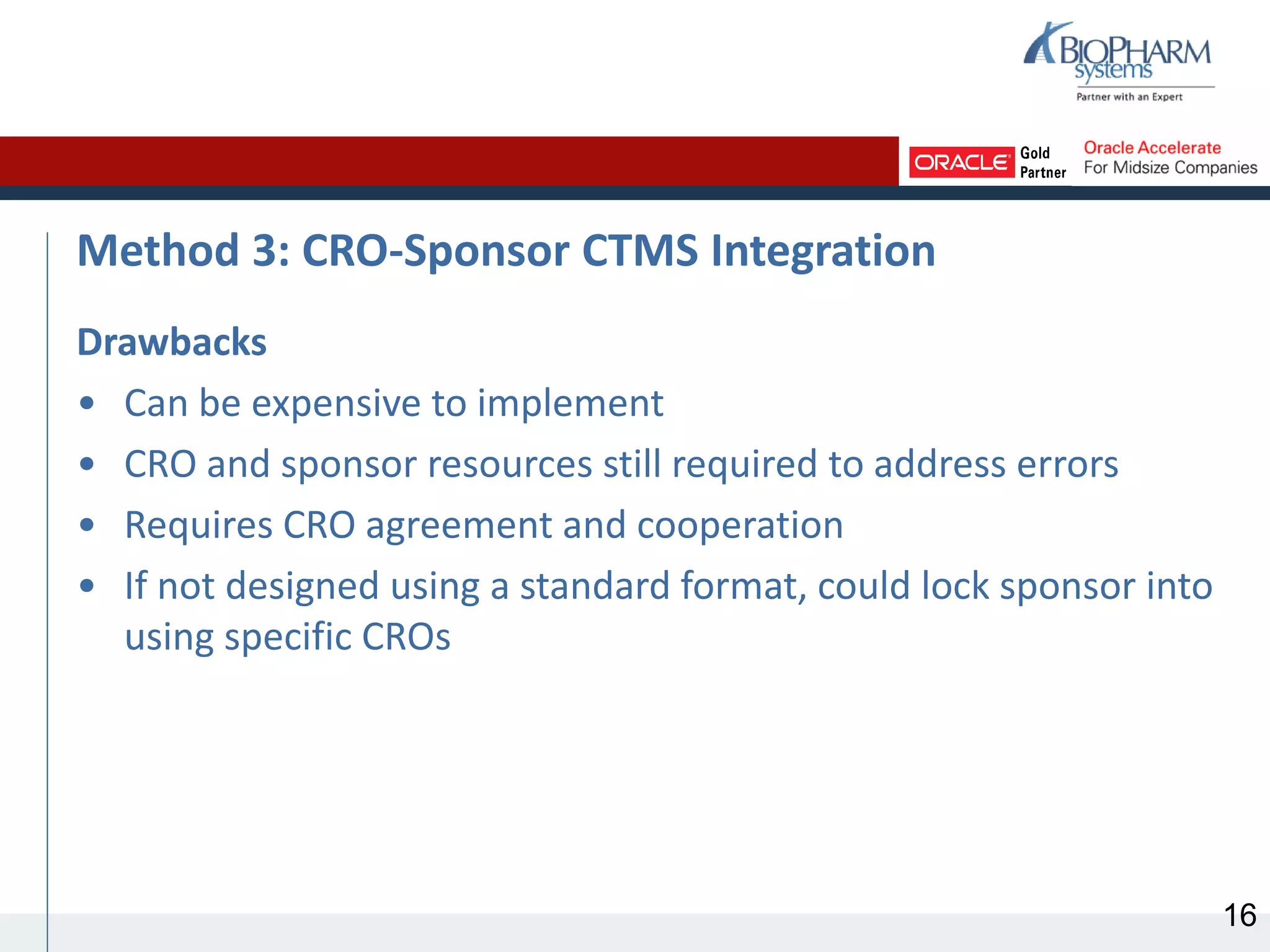 Method 3: CRO-Sponsor CTMS Integration
Drawbacks
• Can be expensive to implement
• CRO and sponsor resources still required to address errors
• Requires CRO agreement and cooperation
• If not designed using a standard format, could lock sponsor into
using specific CROs
16
 
