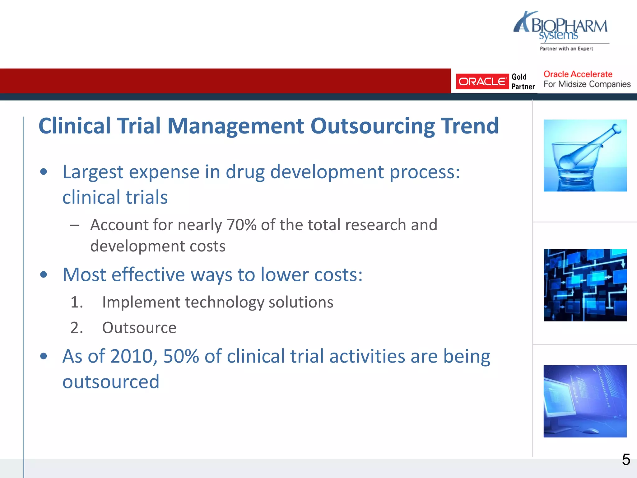 Clinical Trial Management Outsourcing Trend
• Largest expense in drug development process:
clinical trials
– Account for nearly 70% of the total research and
development costs
• Most effective ways to lower costs:
1. Implement technology solutions
2. Outsource
• As of 2010, 50% of clinical trial activities are being
outsourced
5
 