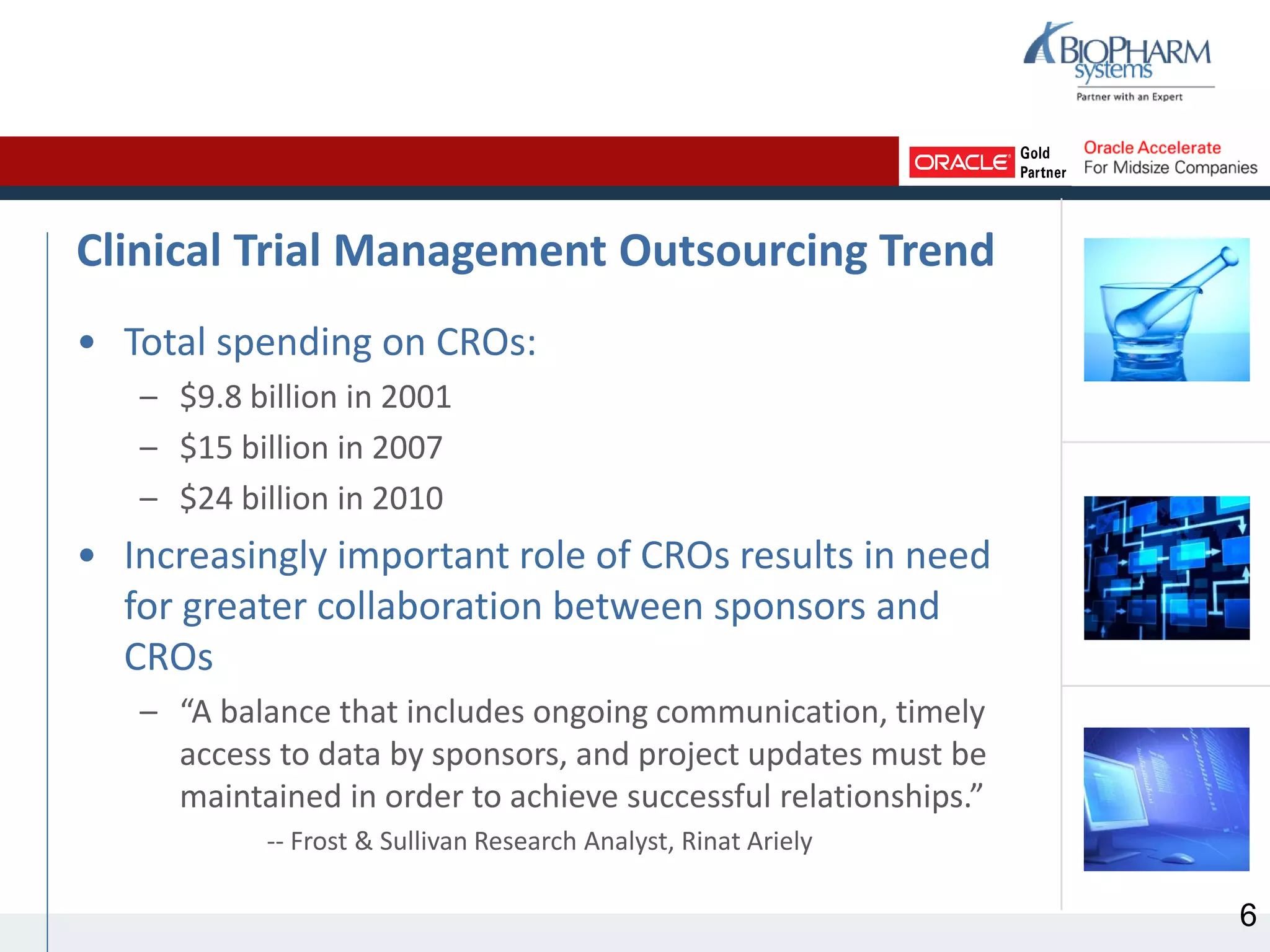 Clinical Trial Management Outsourcing Trend
• Total spending on CROs:
– $9.8 billion in 2001
– $15 billion in 2007
– $24 billion in 2010
• Increasingly important role of CROs results in need
for greater collaboration between sponsors and
CROs
– “A balance that includes ongoing communication, timely
access to data by sponsors, and project updates must be
maintained in order to achieve successful relationships.”
-- Frost & Sullivan Research Analyst, Rinat Ariely
6
 