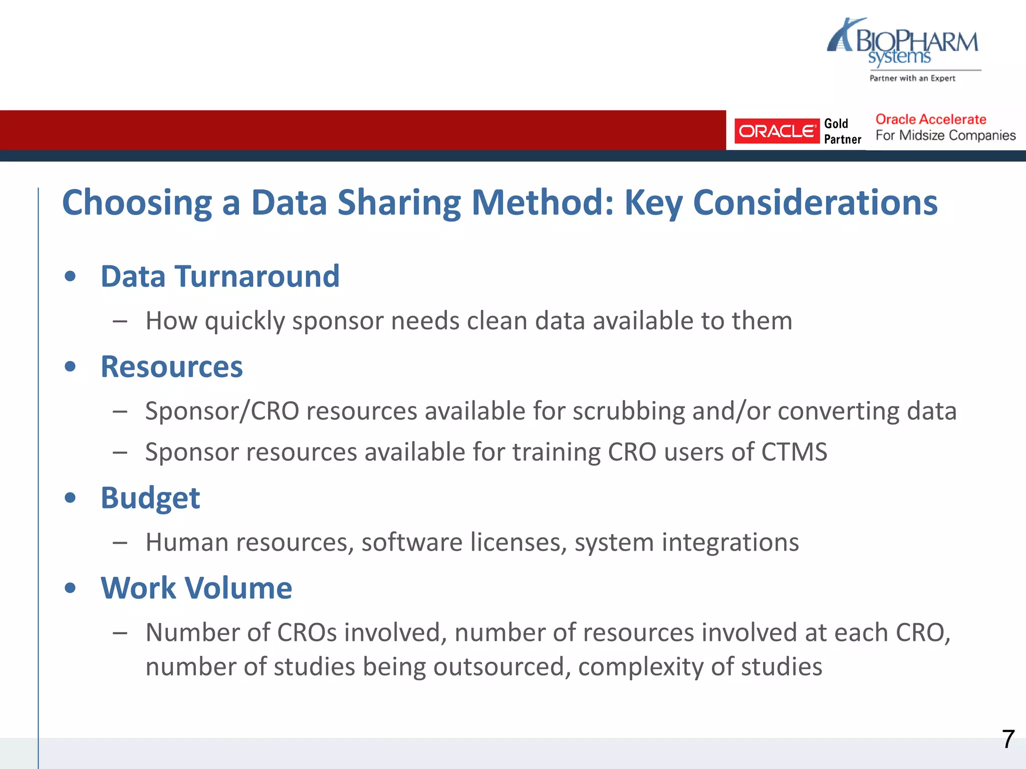 Choosing a Data Sharing Method: Key Considerations
• Data Turnaround
– How quickly sponsor needs clean data available to them
• Resources
– Sponsor/CRO resources available for scrubbing and/or converting data
– Sponsor resources available for training CRO users of CTMS
• Budget
– Human resources, software licenses, system integrations
• Work Volume
– Number of CROs involved, number of resources involved at each CRO,
number of studies being outsourced, complexity of studies
7
 