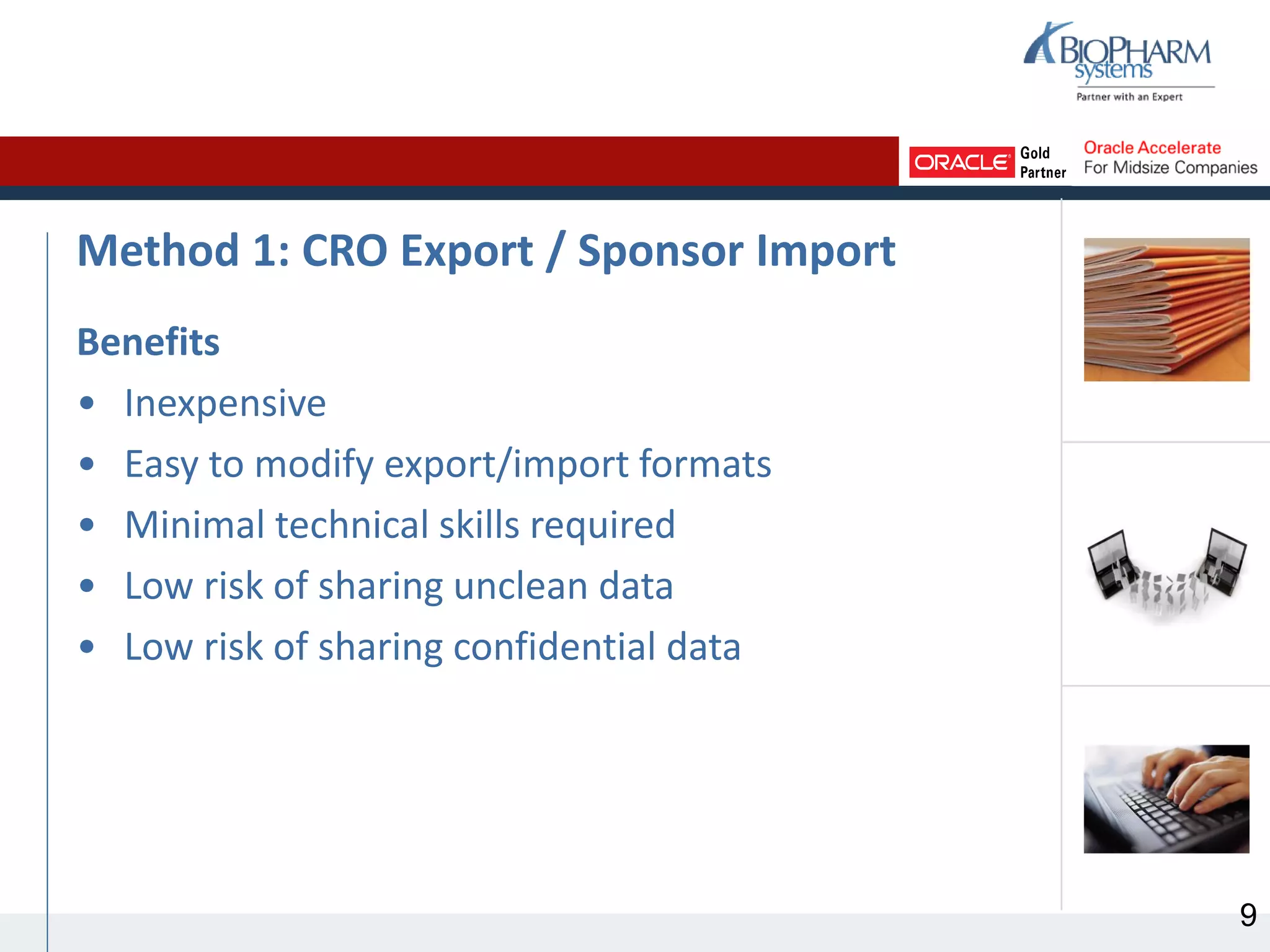 Method 1: CRO Export / Sponsor Import
Benefits
• Inexpensive
• Easy to modify export/import formats
• Minimal technical skills required
• Low risk of sharing unclean data
• Low risk of sharing confidential data
9
 