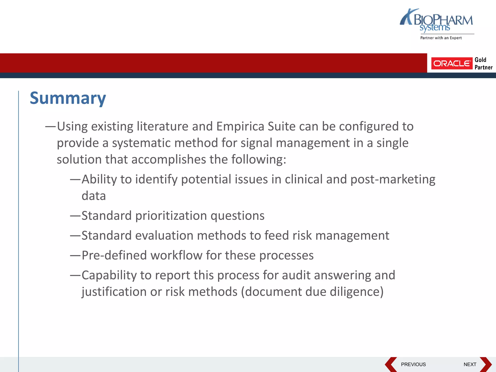 PREVIOUS NEXT
Summary
—Using existing literature and Empirica Suite can be configured to
provide a systematic method for signal management in a single
solution that accomplishes the following:
—Ability to identify potential issues in clinical and post-marketing
data
—Standard prioritization questions
—Standard evaluation methods to feed risk management
—Pre-defined workflow for these processes
—Capability to report this process for audit answering and
justification or risk methods (document due diligence)
 