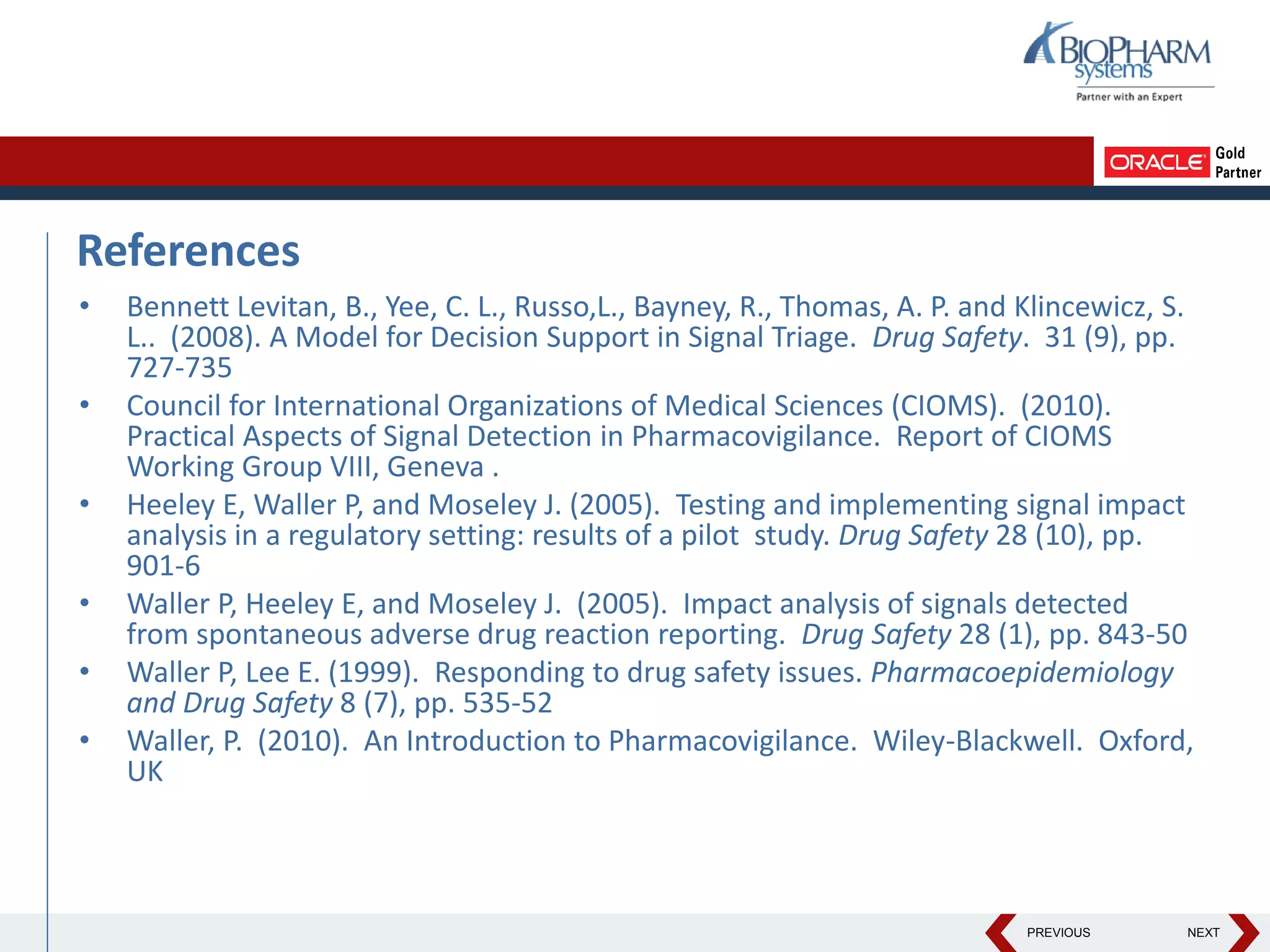 PREVIOUS NEXT
References
• Bennett Levitan, B., Yee, C. L., Russo,L., Bayney, R., Thomas, A. P. and Klincewicz, S.
L.. (2008). A Model for Decision Support in Signal Triage. Drug Safety. 31 (9), pp.
727-735
• Council for International Organizations of Medical Sciences (CIOMS). (2010).
Practical Aspects of Signal Detection in Pharmacovigilance. Report of CIOMS
Working Group VIII, Geneva .
• Heeley E, Waller P, and Moseley J. (2005). Testing and implementing signal impact
analysis in a regulatory setting: results of a pilot study. Drug Safety 28 (10), pp.
901-6
• Waller P, Heeley E, and Moseley J. (2005). Impact analysis of signals detected
from spontaneous adverse drug reaction reporting. Drug Safety 28 (1), pp. 843-50
• Waller P, Lee E. (1999). Responding to drug safety issues. Pharmacoepidemiology
and Drug Safety 8 (7), pp. 535-52
• Waller, P. (2010). An Introduction to Pharmacovigilance. Wiley-Blackwell. Oxford,
UK
 