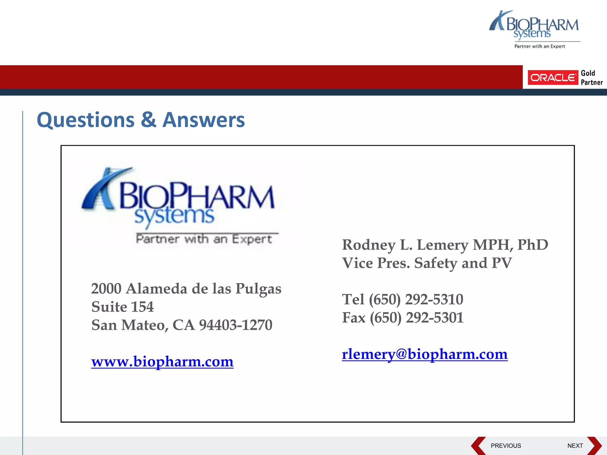 PREVIOUS NEXT
Questions & Answers
2000 Alameda de las Pulgas
Suite 154
San Mateo, CA 94403-1270
www.biopharm.com
Rodney L. Lemery MPH, PhD
Vice Pres. Safety and PV
Tel (650) 292-5310
Fax (650) 292-5301
rlemery@biopharm.com
 