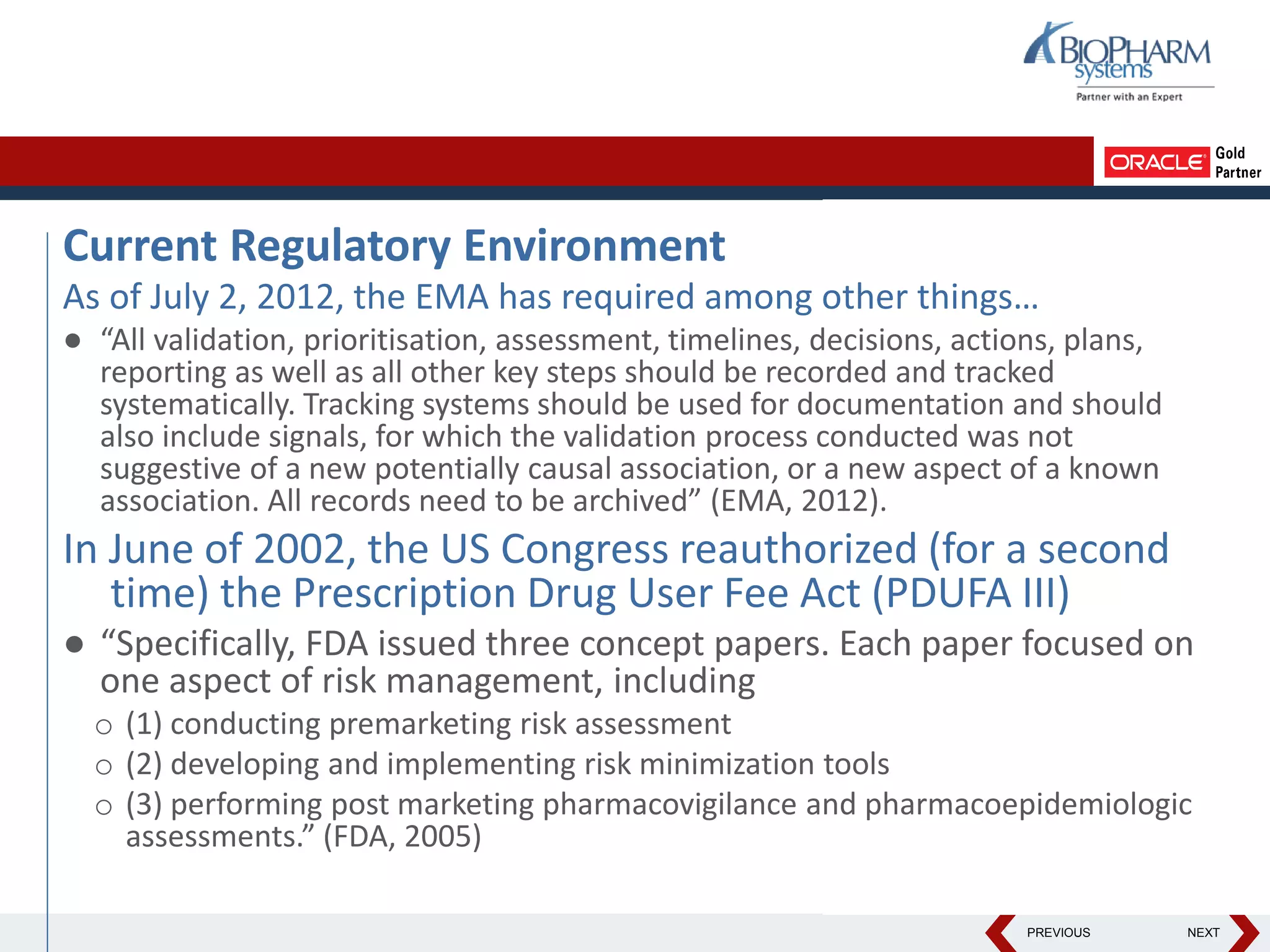 PREVIOUS NEXT
Current Regulatory Environment
As of July 2, 2012, the EMA has required among other things…
● “All validation, prioritisation, assessment, timelines, decisions, actions, plans,
reporting as well as all other key steps should be recorded and tracked
systematically. Tracking systems should be used for documentation and should
also include signals, for which the validation process conducted was not
suggestive of a new potentially causal association, or a new aspect of a known
association. All records need to be archived” (EMA, 2012).
In June of 2002, the US Congress reauthorized (for a second
time) the Prescription Drug User Fee Act (PDUFA III)
● “Specifically, FDA issued three concept papers. Each paper focused on
one aspect of risk management, including
o (1) conducting premarketing risk assessment
o (2) developing and implementing risk minimization tools
o (3) performing post marketing pharmacovigilance and pharmacoepidemiologic
assessments.” (FDA, 2005)
 